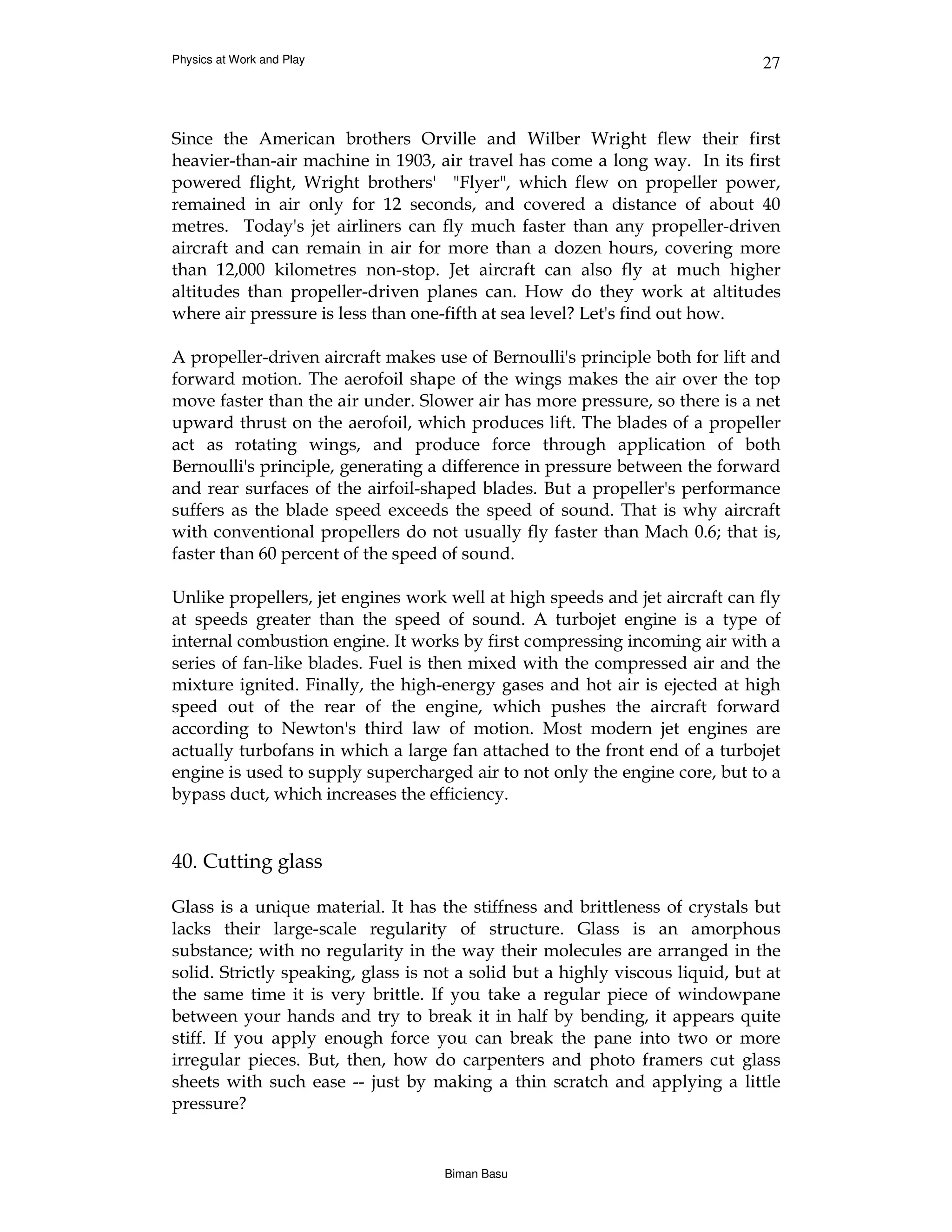 Physics at Work and Play                                                       27



Since the American brothers Orville and Wilber Wright flew their first
heavier-than-air machine in 1903, air travel has come a long way. In its first
powered flight, Wright brothers' "Flyer", which flew on propeller power,
remained in air only for 12 seconds, and covered a distance of about 40
metres. Today's jet airliners can fly much faster than any propeller-driven
aircraft and can remain in air for more than a dozen hours, covering more
than 12,000 kilometres non-stop. Jet aircraft can also fly at much higher
altitudes than propeller-driven planes can. How do they work at altitudes
where air pressure is less than one-fifth at sea level? Let's find out how.

A propeller-driven aircraft makes use of Bernoulli's principle both for lift and
forward motion. The aerofoil shape of the wings makes the air over the top
move faster than the air under. Slower air has more pressure, so there is a net
upward thrust on the aerofoil, which produces lift. The blades of a propeller
act as rotating wings, and produce force through application of both
Bernoulli's principle, generating a difference in pressure between the forward
and rear surfaces of the airfoil-shaped blades. But a propeller's performance
suffers as the blade speed exceeds the speed of sound. That is why aircraft
with conventional propellers do not usually fly faster than Mach 0.6; that is,
faster than 60 percent of the speed of sound.

Unlike propellers, jet engines work well at high speeds and jet aircraft can fly
at speeds greater than the speed of sound. A turbojet engine is a type of
internal combustion engine. It works by first compressing incoming air with a
series of fan-like blades. Fuel is then mixed with the compressed air and the
mixture ignited. Finally, the high-energy gases and hot air is ejected at high
speed out of the rear of the engine, which pushes the aircraft forward
according to Newton's third law of motion. Most modern jet engines are
actually turbofans in which a large fan attached to the front end of a turbojet
engine is used to supply supercharged air to not only the engine core, but to a
bypass duct, which increases the efficiency.


40. Cutting glass

Glass is a unique material. It has the stiffness and brittleness of crystals but
lacks their large-scale regularity of structure. Glass is an amorphous
substance; with no regularity in the way their molecules are arranged in the
solid. Strictly speaking, glass is not a solid but a highly viscous liquid, but at
the same time it is very brittle. If you take a regular piece of windowpane
between your hands and try to break it in half by bending, it appears quite
stiff. If you apply enough force you can break the pane into two or more
irregular pieces. But, then, how do carpenters and photo framers cut glass
sheets with such ease -- just by making a thin scratch and applying a little
pressure?


                                    Biman Basu
 