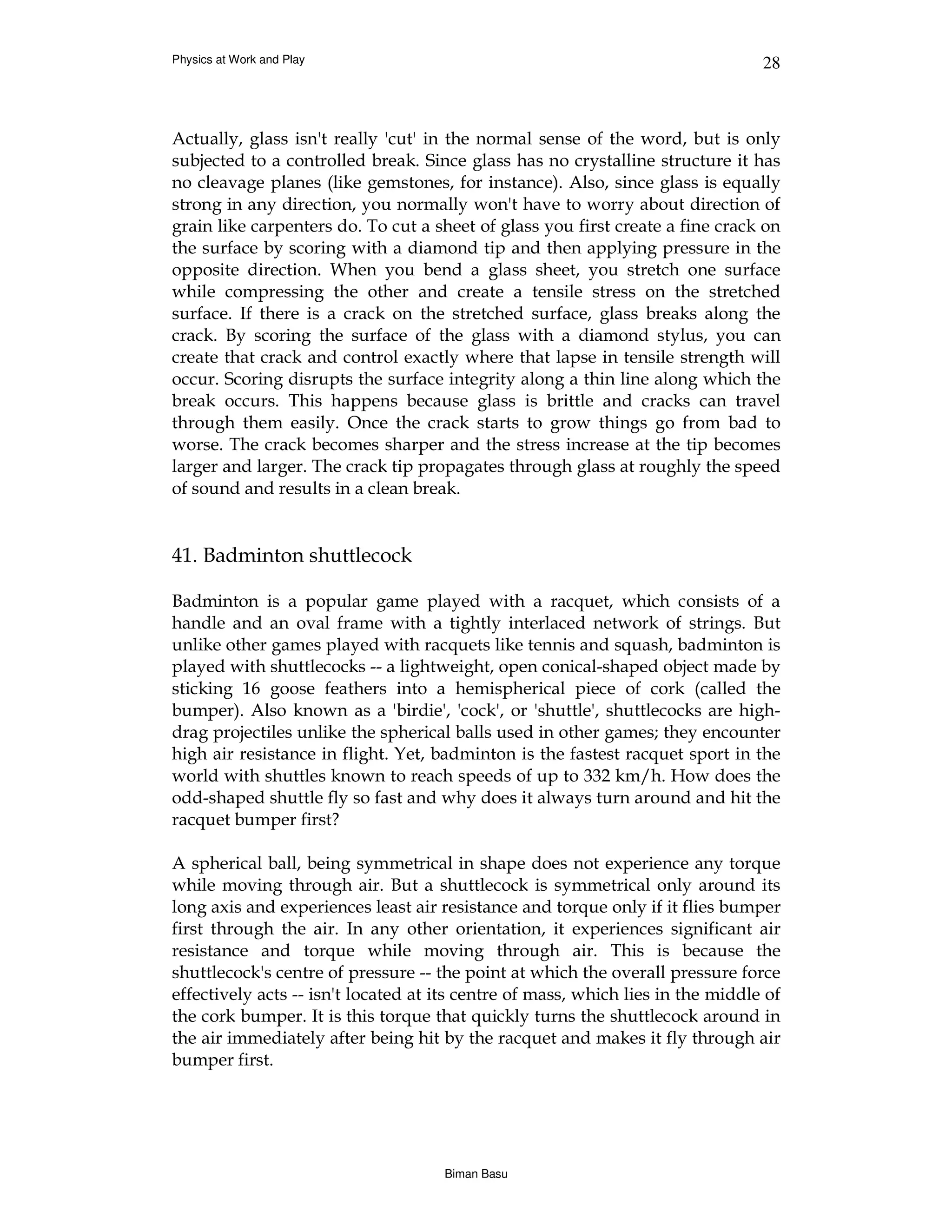 Physics at Work and Play                                                         28



Actually, glass isn't really 'cut' in the normal sense of the word, but is only
subjected to a controlled break. Since glass has no crystalline structure it has
no cleavage planes (like gemstones, for instance). Also, since glass is equally
strong in any direction, you normally won't have to worry about direction of
grain like carpenters do. To cut a sheet of glass you first create a fine crack on
the surface by scoring with a diamond tip and then applying pressure in the
opposite direction. When you bend a glass sheet, you stretch one surface
while compressing the other and create a tensile stress on the stretched
surface. If there is a crack on the stretched surface, glass breaks along the
crack. By scoring the surface of the glass with a diamond stylus, you can
create that crack and control exactly where that lapse in tensile strength will
occur. Scoring disrupts the surface integrity along a thin line along which the
break occurs. This happens because glass is brittle and cracks can travel
through them easily. Once the crack starts to grow things go from bad to
worse. The crack becomes sharper and the stress increase at the tip becomes
larger and larger. The crack tip propagates through glass at roughly the speed
of sound and results in a clean break.


41. Badminton shuttlecock

Badminton is a popular game played with a racquet, which consists of a
handle and an oval frame with a tightly interlaced network of strings. But
unlike other games played with racquets like tennis and squash, badminton is
played with shuttlecocks -- a lightweight, open conical-shaped object made by
sticking 16 goose feathers into a hemispherical piece of cork (called the
bumper). Also known as a 'birdie', 'cock', or 'shuttle', shuttlecocks are high-
drag projectiles unlike the spherical balls used in other games; they encounter
high air resistance in flight. Yet, badminton is the fastest racquet sport in the
world with shuttles known to reach speeds of up to 332 km/h. How does the
odd-shaped shuttle fly so fast and why does it always turn around and hit the
racquet bumper first?

A spherical ball, being symmetrical in shape does not experience any torque
while moving through air. But a shuttlecock is symmetrical only around its
long axis and experiences least air resistance and torque only if it flies bumper
first through the air. In any other orientation, it experiences significant air
resistance and torque while moving through air. This is because the
shuttlecock's centre of pressure -- the point at which the overall pressure force
effectively acts -- isn't located at its centre of mass, which lies in the middle of
the cork bumper. It is this torque that quickly turns the shuttlecock around in
the air immediately after being hit by the racquet and makes it fly through air
bumper first.




                                     Biman Basu
 