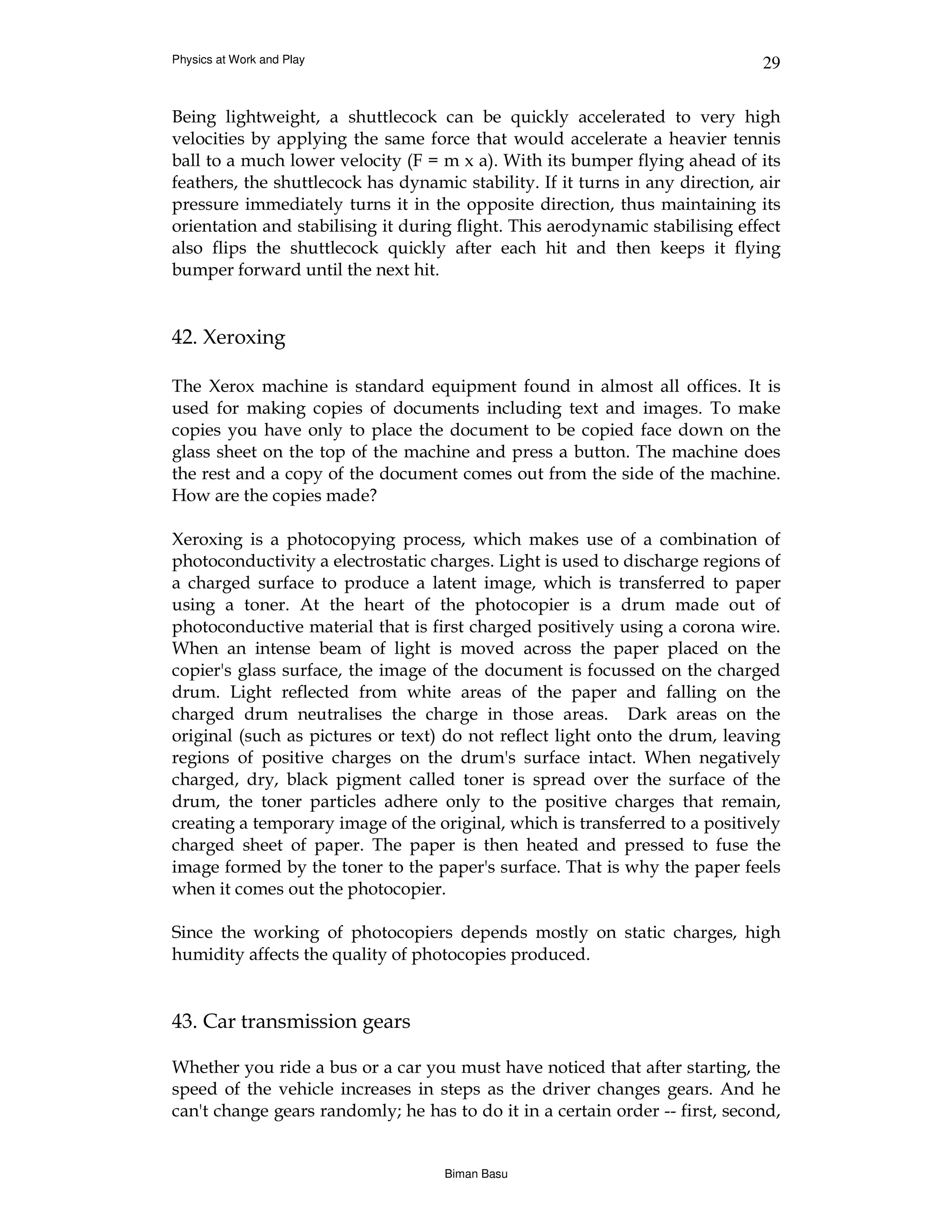 Physics at Work and Play                                                       29


Being lightweight, a shuttlecock can be quickly accelerated to very high
velocities by applying the same force that would accelerate a heavier tennis
ball to a much lower velocity (F = m x a). With its bumper flying ahead of its
feathers, the shuttlecock has dynamic stability. If it turns in any direction, air
pressure immediately turns it in the opposite direction, thus maintaining its
orientation and stabilising it during flight. This aerodynamic stabilising effect
also flips the shuttlecock quickly after each hit and then keeps it flying
bumper forward until the next hit.


42. Xeroxing

The Xerox machine is standard equipment found in almost all offices. It is
used for making copies of documents including text and images. To make
copies you have only to place the document to be copied face down on the
glass sheet on the top of the machine and press a button. The machine does
the rest and a copy of the document comes out from the side of the machine.
How are the copies made?

Xeroxing is a photocopying process, which makes use of a combination of
photoconductivity a electrostatic charges. Light is used to discharge regions of
a charged surface to produce a latent image, which is transferred to paper
using a toner. At the heart of the photocopier is a drum made out of
photoconductive material that is first charged positively using a corona wire.
When an intense beam of light is moved across the paper placed on the
copier's glass surface, the image of the document is focussed on the charged
drum. Light reflected from white areas of the paper and falling on the
charged drum neutralises the charge in those areas. Dark areas on the
original (such as pictures or text) do not reflect light onto the drum, leaving
regions of positive charges on the drum's surface intact. When negatively
charged, dry, black pigment called toner is spread over the surface of the
drum, the toner particles adhere only to the positive charges that remain,
creating a temporary image of the original, which is transferred to a positively
charged sheet of paper. The paper is then heated and pressed to fuse the
image formed by the toner to the paper's surface. That is why the paper feels
when it comes out the photocopier.

Since the working of photocopiers depends mostly on static charges, high
humidity affects the quality of photocopies produced.


43. Car transmission gears

Whether you ride a bus or a car you must have noticed that after starting, the
speed of the vehicle increases in steps as the driver changes gears. And he
can't change gears randomly; he has to do it in a certain order -- first, second,


                                    Biman Basu
 