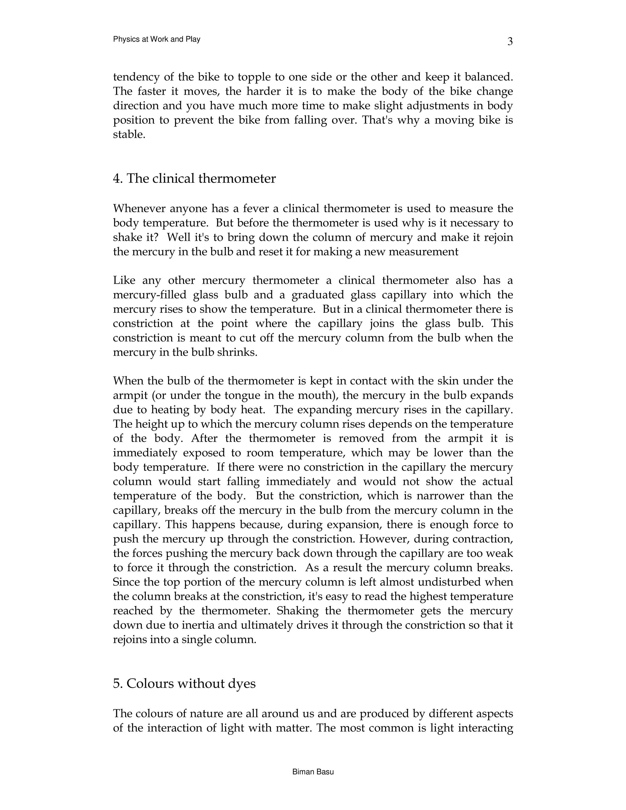 Physics at Work and Play                                                      3


tendency of the bike to topple to one side or the other and keep it balanced.
The faster it moves, the harder it is to make the body of the bike change
direction and you have much more time to make slight adjustments in body
position to prevent the bike from falling over. That's why a moving bike is
stable.


4. The clinical thermometer

Whenever anyone has a fever a clinical thermometer is used to measure the
body temperature. But before the thermometer is used why is it necessary to
shake it? Well it's to bring down the column of mercury and make it rejoin
the mercury in the bulb and reset it for making a new measurement

Like any other mercury thermometer a clinical thermometer also has a
mercury-filled glass bulb and a graduated glass capillary into which the
mercury rises to show the temperature. But in a clinical thermometer there is
constriction at the point where the capillary joins the glass bulb. This
constriction is meant to cut off the mercury column from the bulb when the
mercury in the bulb shrinks.

When the bulb of the thermometer is kept in contact with the skin under the
armpit (or under the tongue in the mouth), the mercury in the bulb expands
due to heating by body heat. The expanding mercury rises in the capillary.
The height up to which the mercury column rises depends on the temperature
of the body. After the thermometer is removed from the armpit it is
immediately exposed to room temperature, which may be lower than the
body temperature. If there were no constriction in the capillary the mercury
column would start falling immediately and would not show the actual
temperature of the body. But the constriction, which is narrower than the
capillary, breaks off the mercury in the bulb from the mercury column in the
capillary. This happens because, during expansion, there is enough force to
push the mercury up through the constriction. However, during contraction,
the forces pushing the mercury back down through the capillary are too weak
to force it through the constriction. As a result the mercury column breaks.
Since the top portion of the mercury column is left almost undisturbed when
the column breaks at the constriction, it's easy to read the highest temperature
reached by the thermometer. Shaking the thermometer gets the mercury
down due to inertia and ultimately drives it through the constriction so that it
rejoins into a single column.


5. Colours without dyes

The colours of nature are all around us and are produced by different aspects
of the interaction of light with matter. The most common is light interacting


                                   Biman Basu
 