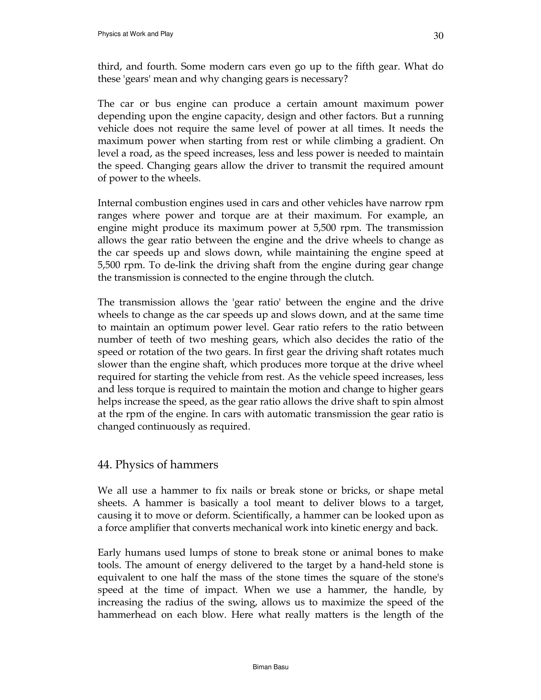 Physics at Work and Play                                                      30


third, and fourth. Some modern cars even go up to the fifth gear. What do
these 'gears' mean and why changing gears is necessary?

The car or bus engine can produce a certain amount maximum power
depending upon the engine capacity, design and other factors. But a running
vehicle does not require the same level of power at all times. It needs the
maximum power when starting from rest or while climbing a gradient. On
level a road, as the speed increases, less and less power is needed to maintain
the speed. Changing gears allow the driver to transmit the required amount
of power to the wheels.

Internal combustion engines used in cars and other vehicles have narrow rpm
ranges where power and torque are at their maximum. For example, an
engine might produce its maximum power at 5,500 rpm. The transmission
allows the gear ratio between the engine and the drive wheels to change as
the car speeds up and slows down, while maintaining the engine speed at
5,500 rpm. To de-link the driving shaft from the engine during gear change
the transmission is connected to the engine through the clutch.

The transmission allows the 'gear ratio' between the engine and the drive
wheels to change as the car speeds up and slows down, and at the same time
to maintain an optimum power level. Gear ratio refers to the ratio between
number of teeth of two meshing gears, which also decides the ratio of the
speed or rotation of the two gears. In first gear the driving shaft rotates much
slower than the engine shaft, which produces more torque at the drive wheel
required for starting the vehicle from rest. As the vehicle speed increases, less
and less torque is required to maintain the motion and change to higher gears
helps increase the speed, as the gear ratio allows the drive shaft to spin almost
at the rpm of the engine. In cars with automatic transmission the gear ratio is
changed continuously as required.


44. Physics of hammers

We all use a hammer to fix nails or break stone or bricks, or shape metal
sheets. A hammer is basically a tool meant to deliver blows to a target,
causing it to move or deform. Scientifically, a hammer can be looked upon as
a force amplifier that converts mechanical work into kinetic energy and back.

Early humans used lumps of stone to break stone or animal bones to make
tools. The amount of energy delivered to the target by a hand-held stone is
equivalent to one half the mass of the stone times the square of the stone's
speed at the time of impact. When we use a hammer, the handle, by
increasing the radius of the swing, allows us to maximize the speed of the
hammerhead on each blow. Here what really matters is the length of the




                                    Biman Basu
 