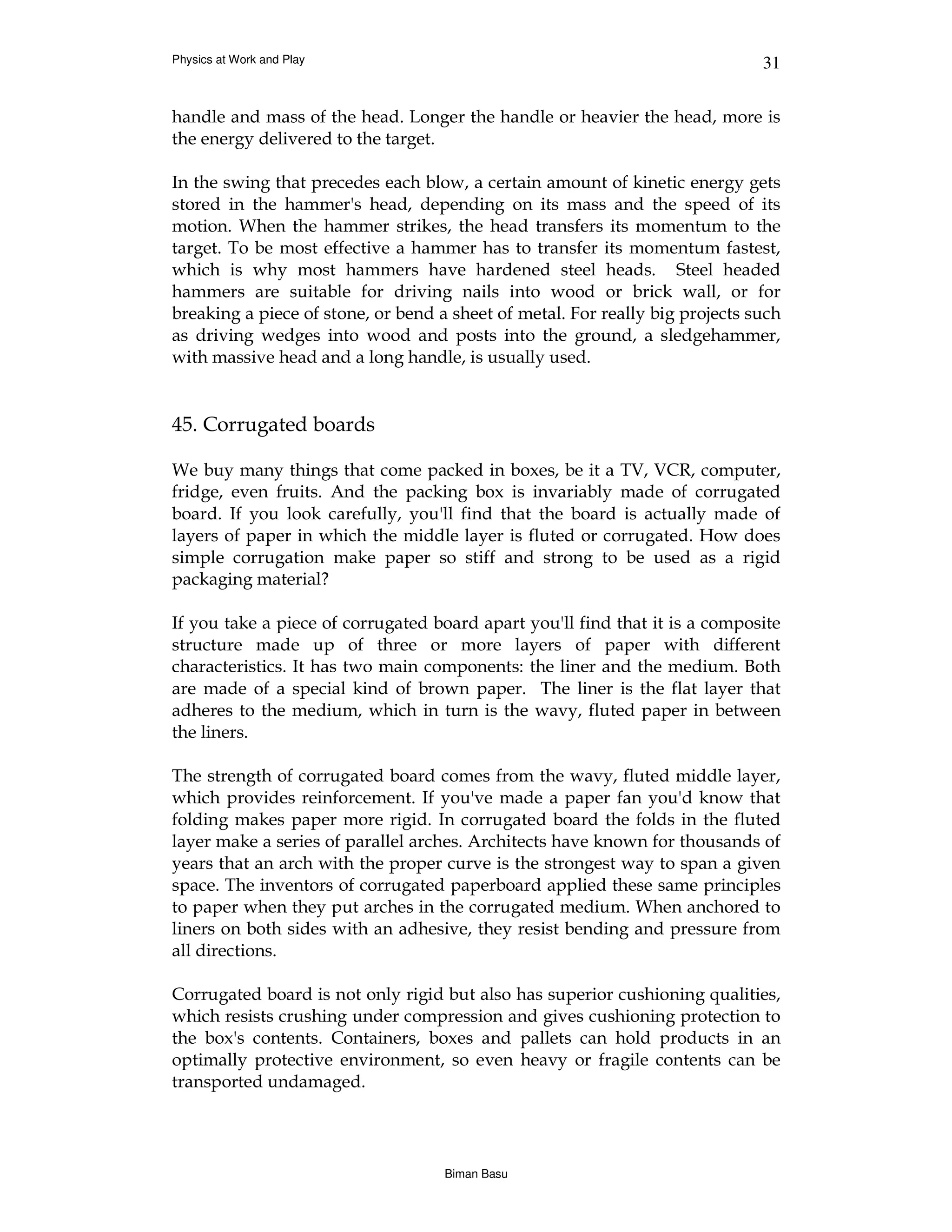 Physics at Work and Play                                                      31


handle and mass of the head. Longer the handle or heavier the head, more is
the energy delivered to the target.

In the swing that precedes each blow, a certain amount of kinetic energy gets
stored in the hammer's head, depending on its mass and the speed of its
motion. When the hammer strikes, the head transfers its momentum to the
target. To be most effective a hammer has to transfer its momentum fastest,
which is why most hammers have hardened steel heads. Steel headed
hammers are suitable for driving nails into wood or brick wall, or for
breaking a piece of stone, or bend a sheet of metal. For really big projects such
as driving wedges into wood and posts into the ground, a sledgehammer,
with massive head and a long handle, is usually used.


45. Corrugated boards

We buy many things that come packed in boxes, be it a TV, VCR, computer,
fridge, even fruits. And the packing box is invariably made of corrugated
board. If you look carefully, you'll find that the board is actually made of
layers of paper in which the middle layer is fluted or corrugated. How does
simple corrugation make paper so stiff and strong to be used as a rigid
packaging material?

If you take a piece of corrugated board apart you'll find that it is a composite
structure made up of three or more layers of paper with different
characteristics. It has two main components: the liner and the medium. Both
are made of a special kind of brown paper. The liner is the flat layer that
adheres to the medium, which in turn is the wavy, fluted paper in between
the liners.

The strength of corrugated board comes from the wavy, fluted middle layer,
which provides reinforcement. If you've made a paper fan you'd know that
folding makes paper more rigid. In corrugated board the folds in the fluted
layer make a series of parallel arches. Architects have known for thousands of
years that an arch with the proper curve is the strongest way to span a given
space. The inventors of corrugated paperboard applied these same principles
to paper when they put arches in the corrugated medium. When anchored to
liners on both sides with an adhesive, they resist bending and pressure from
all directions.

Corrugated board is not only rigid but also has superior cushioning qualities,
which resists crushing under compression and gives cushioning protection to
the box's contents. Containers, boxes and pallets can hold products in an
optimally protective environment, so even heavy or fragile contents can be
transported undamaged.




                                    Biman Basu
 