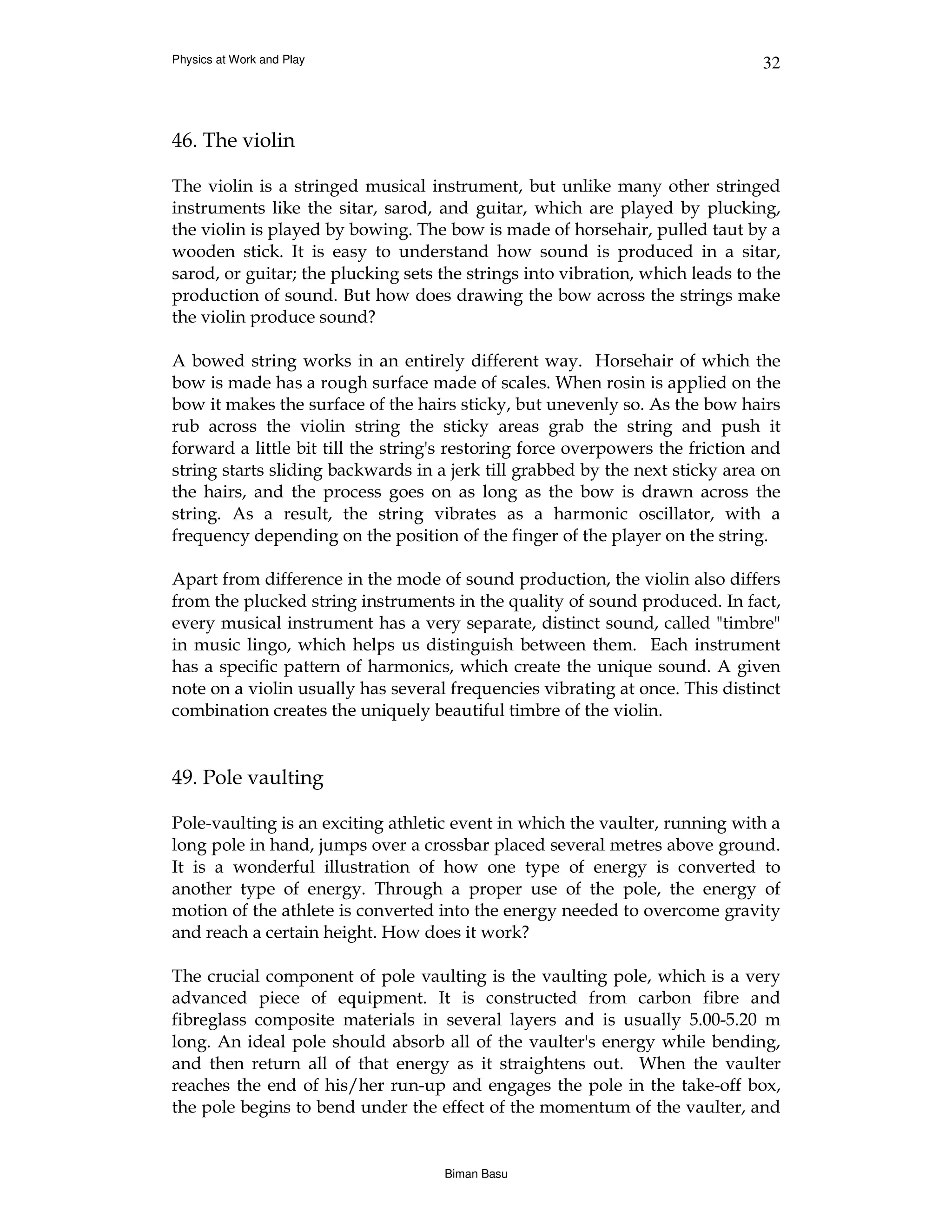 Physics at Work and Play                                                       32



46. The violin

The violin is a stringed musical instrument, but unlike many other stringed
instruments like the sitar, sarod, and guitar, which are played by plucking,
the violin is played by bowing. The bow is made of horsehair, pulled taut by a
wooden stick. It is easy to understand how sound is produced in a sitar,
sarod, or guitar; the plucking sets the strings into vibration, which leads to the
production of sound. But how does drawing the bow across the strings make
the violin produce sound?

A bowed string works in an entirely different way. Horsehair of which the
bow is made has a rough surface made of scales. When rosin is applied on the
bow it makes the surface of the hairs sticky, but unevenly so. As the bow hairs
rub across the violin string the sticky areas grab the string and push it
forward a little bit till the string's restoring force overpowers the friction and
string starts sliding backwards in a jerk till grabbed by the next sticky area on
the hairs, and the process goes on as long as the bow is drawn across the
string. As a result, the string vibrates as a harmonic oscillator, with a
frequency depending on the position of the finger of the player on the string.

Apart from difference in the mode of sound production, the violin also differs
from the plucked string instruments in the quality of sound produced. In fact,
every musical instrument has a very separate, distinct sound, called "timbre"
in music lingo, which helps us distinguish between them. Each instrument
has a specific pattern of harmonics, which create the unique sound. A given
note on a violin usually has several frequencies vibrating at once. This distinct
combination creates the uniquely beautiful timbre of the violin.


49. Pole vaulting

Pole-vaulting is an exciting athletic event in which the vaulter, running with a
long pole in hand, jumps over a crossbar placed several metres above ground.
It is a wonderful illustration of how one type of energy is converted to
another type of energy. Through a proper use of the pole, the energy of
motion of the athlete is converted into the energy needed to overcome gravity
and reach a certain height. How does it work?

The crucial component of pole vaulting is the vaulting pole, which is a very
advanced piece of equipment. It is constructed from carbon fibre and
fibreglass composite materials in several layers and is usually 5.00-5.20 m
long. An ideal pole should absorb all of the vaulter's energy while bending,
and then return all of that energy as it straightens out. When the vaulter
reaches the end of his/her run-up and engages the pole in the take-off box,
the pole begins to bend under the effect of the momentum of the vaulter, and


                                    Biman Basu
 