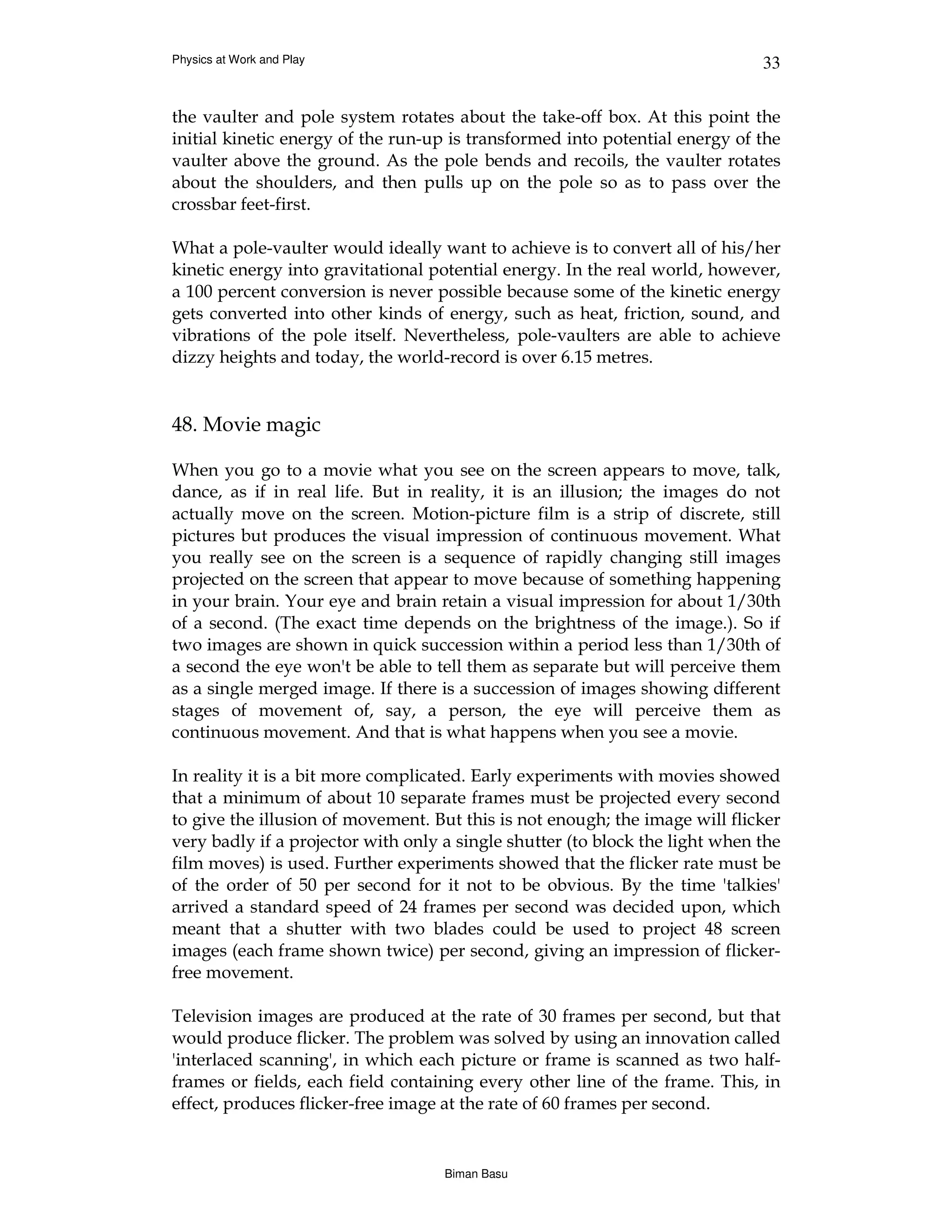 Physics at Work and Play                                                      33


the vaulter and pole system rotates about the take-off box. At this point the
initial kinetic energy of the run-up is transformed into potential energy of the
vaulter above the ground. As the pole bends and recoils, the vaulter rotates
about the shoulders, and then pulls up on the pole so as to pass over the
crossbar feet-first.

What a pole-vaulter would ideally want to achieve is to convert all of his/her
kinetic energy into gravitational potential energy. In the real world, however,
a 100 percent conversion is never possible because some of the kinetic energy
gets converted into other kinds of energy, such as heat, friction, sound, and
vibrations of the pole itself. Nevertheless, pole-vaulters are able to achieve
dizzy heights and today, the world-record is over 6.15 metres.


48. Movie magic

When you go to a movie what you see on the screen appears to move, talk,
dance, as if in real life. But in reality, it is an illusion; the images do not
actually move on the screen. Motion-picture film is a strip of discrete, still
pictures but produces the visual impression of continuous movement. What
you really see on the screen is a sequence of rapidly changing still images
projected on the screen that appear to move because of something happening
in your brain. Your eye and brain retain a visual impression for about 1/30th
of a second. (The exact time depends on the brightness of the image.). So if
two images are shown in quick succession within a period less than 1/30th of
a second the eye won't be able to tell them as separate but will perceive them
as a single merged image. If there is a succession of images showing different
stages of movement of, say, a person, the eye will perceive them as
continuous movement. And that is what happens when you see a movie.

In reality it is a bit more complicated. Early experiments with movies showed
that a minimum of about 10 separate frames must be projected every second
to give the illusion of movement. But this is not enough; the image will flicker
very badly if a projector with only a single shutter (to block the light when the
film moves) is used. Further experiments showed that the flicker rate must be
of the order of 50 per second for it not to be obvious. By the time 'talkies'
arrived a standard speed of 24 frames per second was decided upon, which
meant that a shutter with two blades could be used to project 48 screen
images (each frame shown twice) per second, giving an impression of flicker-
free movement.

Television images are produced at the rate of 30 frames per second, but that
would produce flicker. The problem was solved by using an innovation called
'interlaced scanning', in which each picture or frame is scanned as two half-
frames or fields, each field containing every other line of the frame. This, in
effect, produces flicker-free image at the rate of 60 frames per second.


                                    Biman Basu
 
