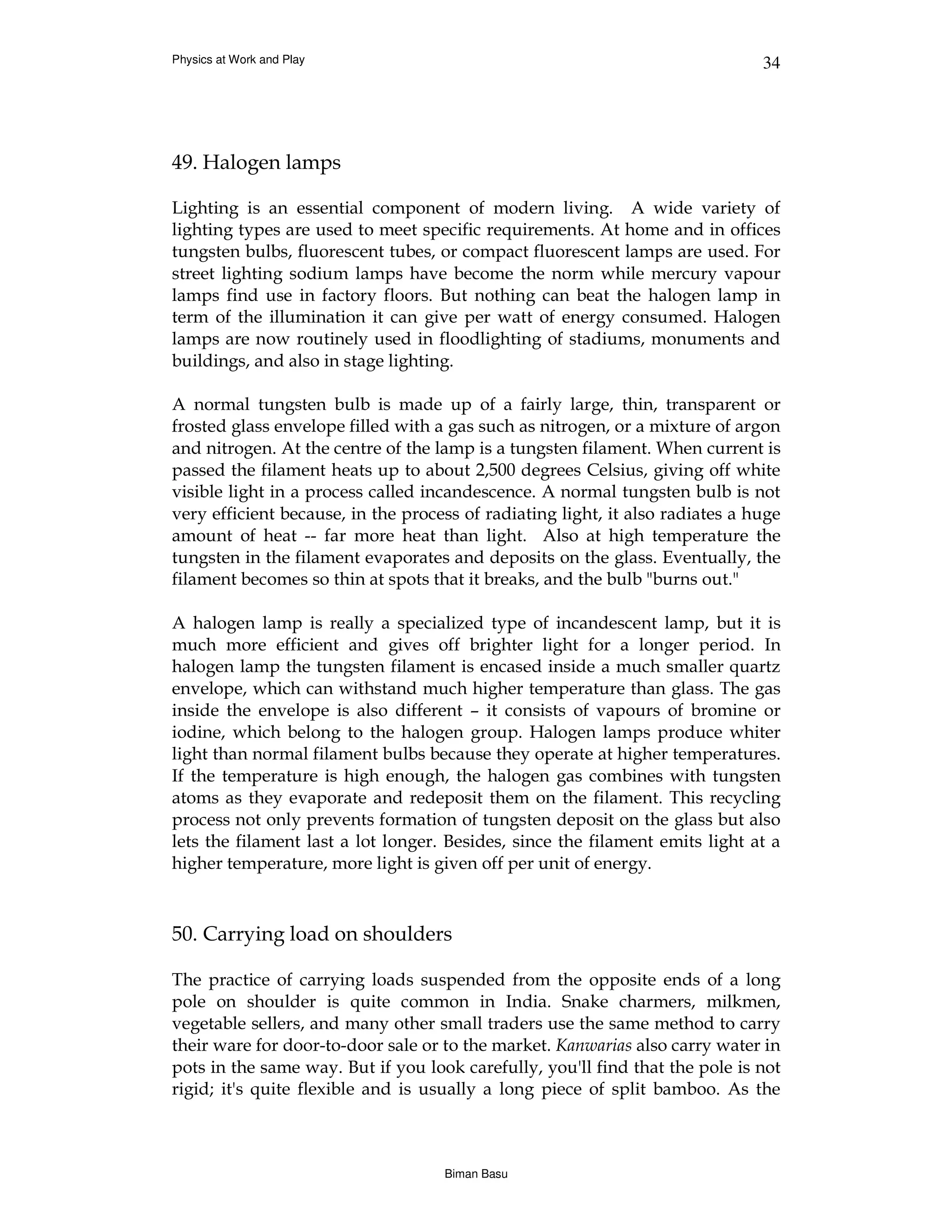 Physics at Work and Play                                                       34




49. Halogen lamps

Lighting is an essential component of modern living. A wide variety of
lighting types are used to meet specific requirements. At home and in offices
tungsten bulbs, fluorescent tubes, or compact fluorescent lamps are used. For
street lighting sodium lamps have become the norm while mercury vapour
lamps find use in factory floors. But nothing can beat the halogen lamp in
term of the illumination it can give per watt of energy consumed. Halogen
lamps are now routinely used in floodlighting of stadiums, monuments and
buildings, and also in stage lighting.

A normal tungsten bulb is made up of a fairly large, thin, transparent or
frosted glass envelope filled with a gas such as nitrogen, or a mixture of argon
and nitrogen. At the centre of the lamp is a tungsten filament. When current is
passed the filament heats up to about 2,500 degrees Celsius, giving off white
visible light in a process called incandescence. A normal tungsten bulb is not
very efficient because, in the process of radiating light, it also radiates a huge
amount of heat -- far more heat than light. Also at high temperature the
tungsten in the filament evaporates and deposits on the glass. Eventually, the
filament becomes so thin at spots that it breaks, and the bulb "burns out."

A halogen lamp is really a specialized type of incandescent lamp, but it is
much more efficient and gives off brighter light for a longer period. In
halogen lamp the tungsten filament is encased inside a much smaller quartz
envelope, which can withstand much higher temperature than glass. The gas
inside the envelope is also different – it consists of vapours of bromine or
iodine, which belong to the halogen group. Halogen lamps produce whiter
light than normal filament bulbs because they operate at higher temperatures.
If the temperature is high enough, the halogen gas combines with tungsten
atoms as they evaporate and redeposit them on the filament. This recycling
process not only prevents formation of tungsten deposit on the glass but also
lets the filament last a lot longer. Besides, since the filament emits light at a
higher temperature, more light is given off per unit of energy.



50. Carrying load on shoulders

The practice of carrying loads suspended from the opposite ends of a long
pole on shoulder is quite common in India. Snake charmers, milkmen,
vegetable sellers, and many other small traders use the same method to carry
their ware for door-to-door sale or to the market. Kanwarias also carry water in
pots in the same way. But if you look carefully, you'll find that the pole is not
rigid; it's quite flexible and is usually a long piece of split bamboo. As the



                                    Biman Basu
 