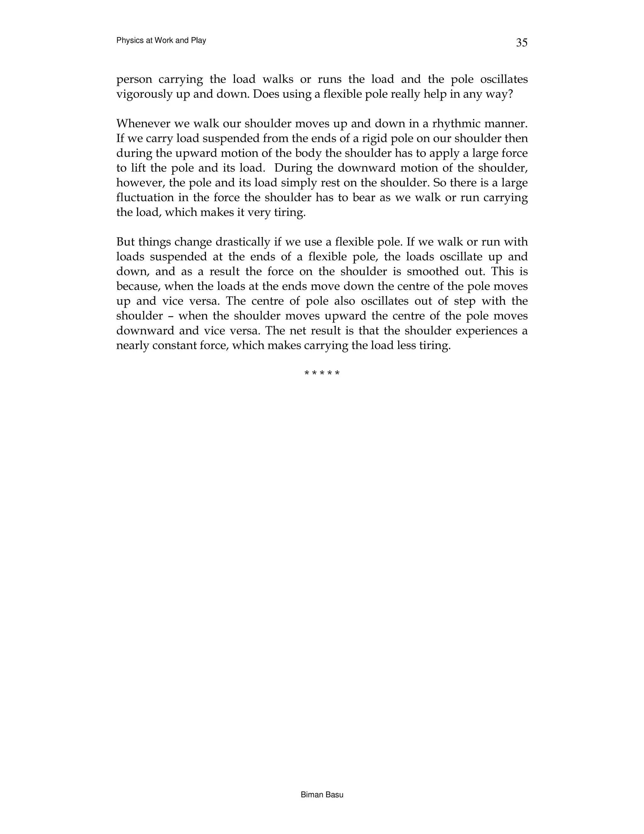 Physics at Work and Play                                                    35


person carrying the load walks or runs the load and the pole oscillates
vigorously up and down. Does using a flexible pole really help in any way?

Whenever we walk our shoulder moves up and down in a rhythmic manner.
If we carry load suspended from the ends of a rigid pole on our shoulder then
during the upward motion of the body the shoulder has to apply a large force
to lift the pole and its load. During the downward motion of the shoulder,
however, the pole and its load simply rest on the shoulder. So there is a large
fluctuation in the force the shoulder has to bear as we walk or run carrying
the load, which makes it very tiring.

But things change drastically if we use a flexible pole. If we walk or run with
loads suspended at the ends of a flexible pole, the loads oscillate up and
down, and as a result the force on the shoulder is smoothed out. This is
because, when the loads at the ends move down the centre of the pole moves
up and vice versa. The centre of pole also oscillates out of step with the
shoulder – when the shoulder moves upward the centre of the pole moves
downward and vice versa. The net result is that the shoulder experiences a
nearly constant force, which makes carrying the load less tiring.

                                    *****




                                   Biman Basu
 