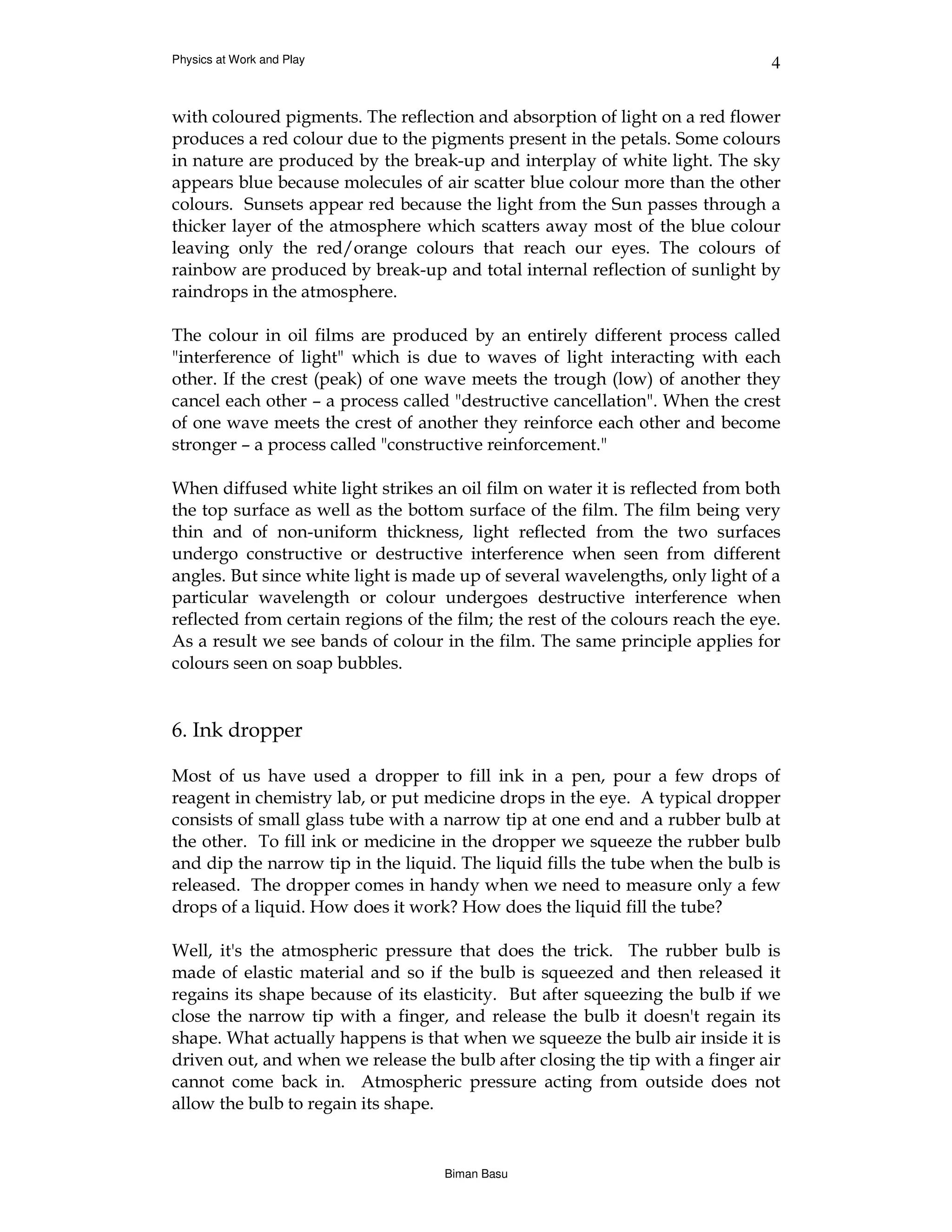 Physics at Work and Play                                                        4


with coloured pigments. The reflection and absorption of light on a red flower
produces a red colour due to the pigments present in the petals. Some colours
in nature are produced by the break-up and interplay of white light. The sky
appears blue because molecules of air scatter blue colour more than the other
colours. Sunsets appear red because the light from the Sun passes through a
thicker layer of the atmosphere which scatters away most of the blue colour
leaving only the red/orange colours that reach our eyes. The colours of
rainbow are produced by break-up and total internal reflection of sunlight by
raindrops in the atmosphere.

The colour in oil films are produced by an entirely different process called
"interference of light" which is due to waves of light interacting with each
other. If the crest (peak) of one wave meets the trough (low) of another they
cancel each other – a process called "destructive cancellation". When the crest
of one wave meets the crest of another they reinforce each other and become
stronger – a process called "constructive reinforcement."

When diffused white light strikes an oil film on water it is reflected from both
the top surface as well as the bottom surface of the film. The film being very
thin and of non-uniform thickness, light reflected from the two surfaces
undergo constructive or destructive interference when seen from different
angles. But since white light is made up of several wavelengths, only light of a
particular wavelength or colour undergoes destructive interference when
reflected from certain regions of the film; the rest of the colours reach the eye.
As a result we see bands of colour in the film. The same principle applies for
colours seen on soap bubbles.


6. Ink dropper

Most of us have used a dropper to fill ink in a pen, pour a few drops of
reagent in chemistry lab, or put medicine drops in the eye. A typical dropper
consists of small glass tube with a narrow tip at one end and a rubber bulb at
the other. To fill ink or medicine in the dropper we squeeze the rubber bulb
and dip the narrow tip in the liquid. The liquid fills the tube when the bulb is
released. The dropper comes in handy when we need to measure only a few
drops of a liquid. How does it work? How does the liquid fill the tube?

Well, it's the atmospheric pressure that does the trick. The rubber bulb is
made of elastic material and so if the bulb is squeezed and then released it
regains its shape because of its elasticity. But after squeezing the bulb if we
close the narrow tip with a finger, and release the bulb it doesn't regain its
shape. What actually happens is that when we squeeze the bulb air inside it is
driven out, and when we release the bulb after closing the tip with a finger air
cannot come back in. Atmospheric pressure acting from outside does not
allow the bulb to regain its shape.


                                    Biman Basu
 