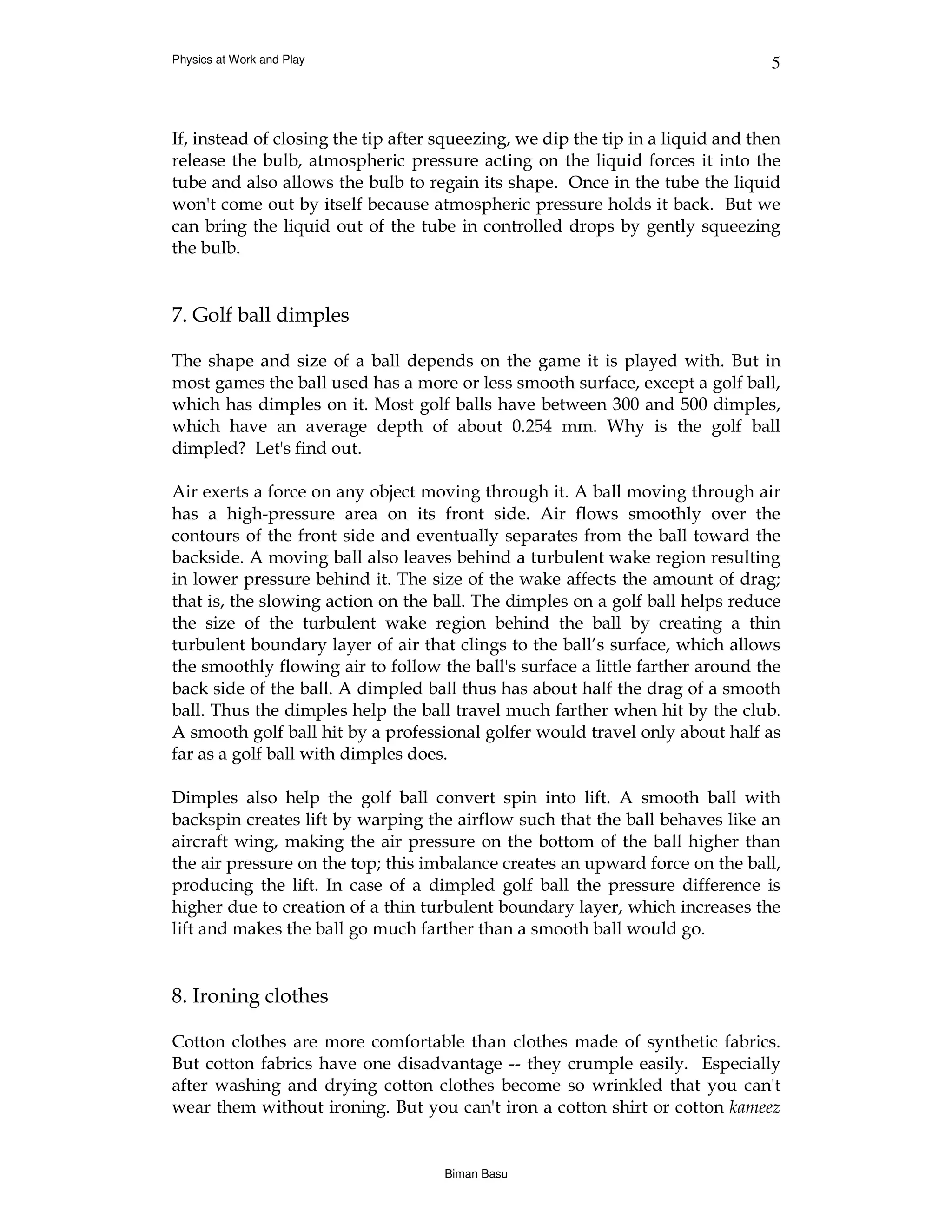 Physics at Work and Play                                                         5



If, instead of closing the tip after squeezing, we dip the tip in a liquid and then
release the bulb, atmospheric pressure acting on the liquid forces it into the
tube and also allows the bulb to regain its shape. Once in the tube the liquid
won't come out by itself because atmospheric pressure holds it back. But we
can bring the liquid out of the tube in controlled drops by gently squeezing
the bulb.


7. Golf ball dimples

The shape and size of a ball depends on the game it is played with. But in
most games the ball used has a more or less smooth surface, except a golf ball,
which has dimples on it. Most golf balls have between 300 and 500 dimples,
which have an average depth of about 0.254 mm. Why is the golf ball
dimpled? Let's find out.

Air exerts a force on any object moving through it. A ball moving through air
has a high-pressure area on its front side. Air flows smoothly over the
contours of the front side and eventually separates from the ball toward the
backside. A moving ball also leaves behind a turbulent wake region resulting
in lower pressure behind it. The size of the wake affects the amount of drag;
that is, the slowing action on the ball. The dimples on a golf ball helps reduce
the size of the turbulent wake region behind the ball by creating a thin
turbulent boundary layer of air that clings to the ball’s surface, which allows
the smoothly flowing air to follow the ball's surface a little farther around the
back side of the ball. A dimpled ball thus has about half the drag of a smooth
ball. Thus the dimples help the ball travel much farther when hit by the club.
A smooth golf ball hit by a professional golfer would travel only about half as
far as a golf ball with dimples does.

Dimples also help the golf ball convert spin into lift. A smooth ball with
backspin creates lift by warping the airflow such that the ball behaves like an
aircraft wing, making the air pressure on the bottom of the ball higher than
the air pressure on the top; this imbalance creates an upward force on the ball,
producing the lift. In case of a dimpled golf ball the pressure difference is
higher due to creation of a thin turbulent boundary layer, which increases the
lift and makes the ball go much farther than a smooth ball would go.


8. Ironing clothes

Cotton clothes are more comfortable than clothes made of synthetic fabrics.
But cotton fabrics have one disadvantage -- they crumple easily. Especially
after washing and drying cotton clothes become so wrinkled that you can't
wear them without ironing. But you can't iron a cotton shirt or cotton kameez


                                     Biman Basu
 