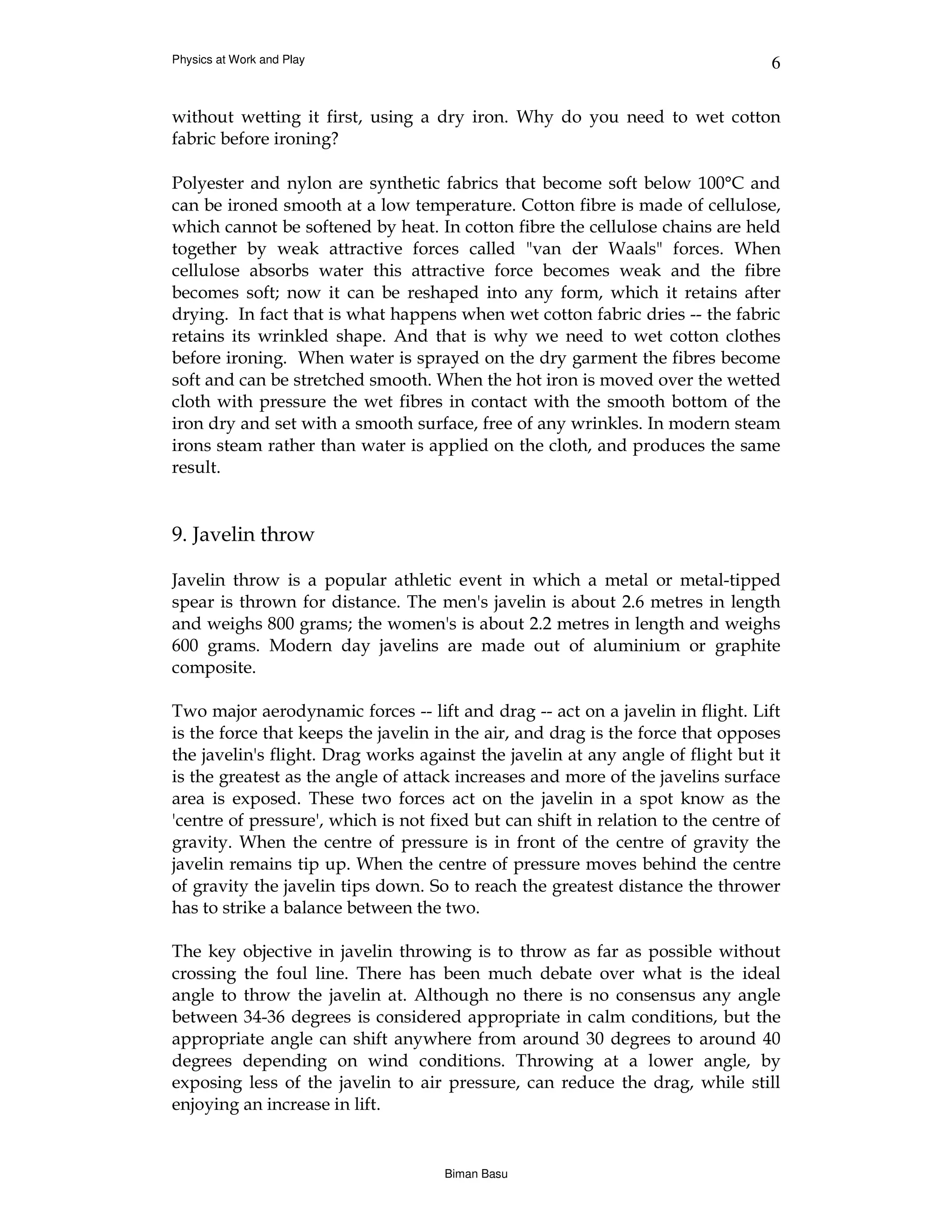 Physics at Work and Play                                                         6


without wetting it first, using a dry iron. Why do you need to wet cotton
fabric before ironing?

Polyester and nylon are synthetic fabrics that become soft below 100°C and
can be ironed smooth at a low temperature. Cotton fibre is made of cellulose,
which cannot be softened by heat. In cotton fibre the cellulose chains are held
together by weak attractive forces called "van der Waals" forces. When
cellulose absorbs water this attractive force becomes weak and the fibre
becomes soft; now it can be reshaped into any form, which it retains after
drying. In fact that is what happens when wet cotton fabric dries -- the fabric
retains its wrinkled shape. And that is why we need to wet cotton clothes
before ironing. When water is sprayed on the dry garment the fibres become
soft and can be stretched smooth. When the hot iron is moved over the wetted
cloth with pressure the wet fibres in contact with the smooth bottom of the
iron dry and set with a smooth surface, free of any wrinkles. In modern steam
irons steam rather than water is applied on the cloth, and produces the same
result.


9. Javelin throw

Javelin throw is a popular athletic event in which a metal or metal-tipped
spear is thrown for distance. The men's javelin is about 2.6 metres in length
and weighs 800 grams; the women's is about 2.2 metres in length and weighs
600 grams. Modern day javelins are made out of aluminium or graphite
composite.

Two major aerodynamic forces -- lift and drag -- act on a javelin in flight. Lift
is the force that keeps the javelin in the air, and drag is the force that opposes
the javelin's flight. Drag works against the javelin at any angle of flight but it
is the greatest as the angle of attack increases and more of the javelins surface
area is exposed. These two forces act on the javelin in a spot know as the
'centre of pressure', which is not fixed but can shift in relation to the centre of
gravity. When the centre of pressure is in front of the centre of gravity the
javelin remains tip up. When the centre of pressure moves behind the centre
of gravity the javelin tips down. So to reach the greatest distance the thrower
has to strike a balance between the two.

The key objective in javelin throwing is to throw as far as possible without
crossing the foul line. There has been much debate over what is the ideal
angle to throw the javelin at. Although no there is no consensus any angle
between 34-36 degrees is considered appropriate in calm conditions, but the
appropriate angle can shift anywhere from around 30 degrees to around 40
degrees depending on wind conditions. Throwing at a lower angle, by
exposing less of the javelin to air pressure, can reduce the drag, while still
enjoying an increase in lift.


                                     Biman Basu
 
