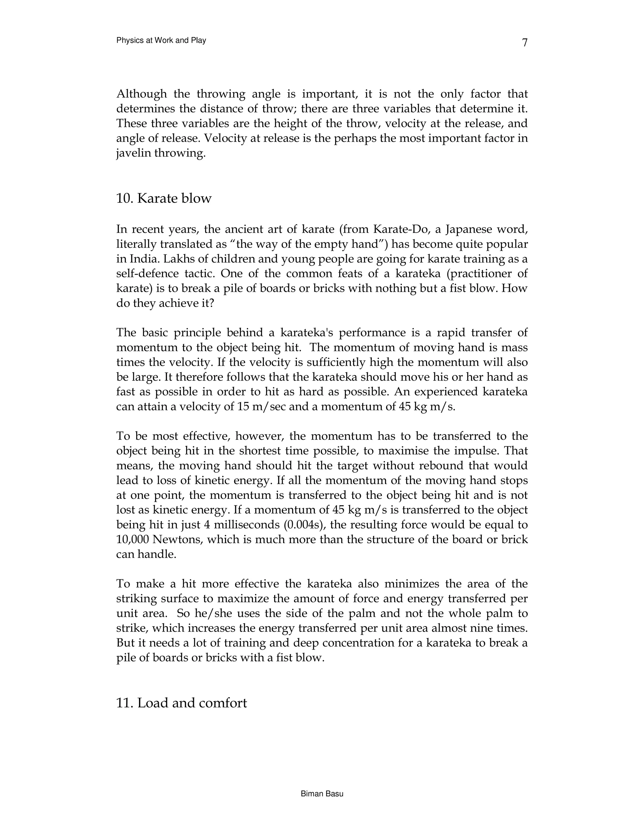 Physics at Work and Play                                                       7



Although the throwing angle is important, it is not the only factor that
determines the distance of throw; there are three variables that determine it.
These three variables are the height of the throw, velocity at the release, and
angle of release. Velocity at release is the perhaps the most important factor in
javelin throwing.


10. Karate blow

In recent years, the ancient art of karate (from Karate-Do, a Japanese word,
literally translated as “the way of the empty hand”) has become quite popular
in India. Lakhs of children and young people are going for karate training as a
self-defence tactic. One of the common feats of a karateka (practitioner of
karate) is to break a pile of boards or bricks with nothing but a fist blow. How
do they achieve it?

The basic principle behind a karateka's performance is a rapid transfer of
momentum to the object being hit. The momentum of moving hand is mass
times the velocity. If the velocity is sufficiently high the momentum will also
be large. It therefore follows that the karateka should move his or her hand as
fast as possible in order to hit as hard as possible. An experienced karateka
can attain a velocity of 15 m/sec and a momentum of 45 kg m/s.

To be most effective, however, the momentum has to be transferred to the
object being hit in the shortest time possible, to maximise the impulse. That
means, the moving hand should hit the target without rebound that would
lead to loss of kinetic energy. If all the momentum of the moving hand stops
at one point, the momentum is transferred to the object being hit and is not
lost as kinetic energy. If a momentum of 45 kg m/s is transferred to the object
being hit in just 4 milliseconds (0.004s), the resulting force would be equal to
10,000 Newtons, which is much more than the structure of the board or brick
can handle.

To make a hit more effective the karateka also minimizes the area of the
striking surface to maximize the amount of force and energy transferred per
unit area. So he/she uses the side of the palm and not the whole palm to
strike, which increases the energy transferred per unit area almost nine times.
But it needs a lot of training and deep concentration for a karateka to break a
pile of boards or bricks with a fist blow.


11. Load and comfort




                                    Biman Basu
 