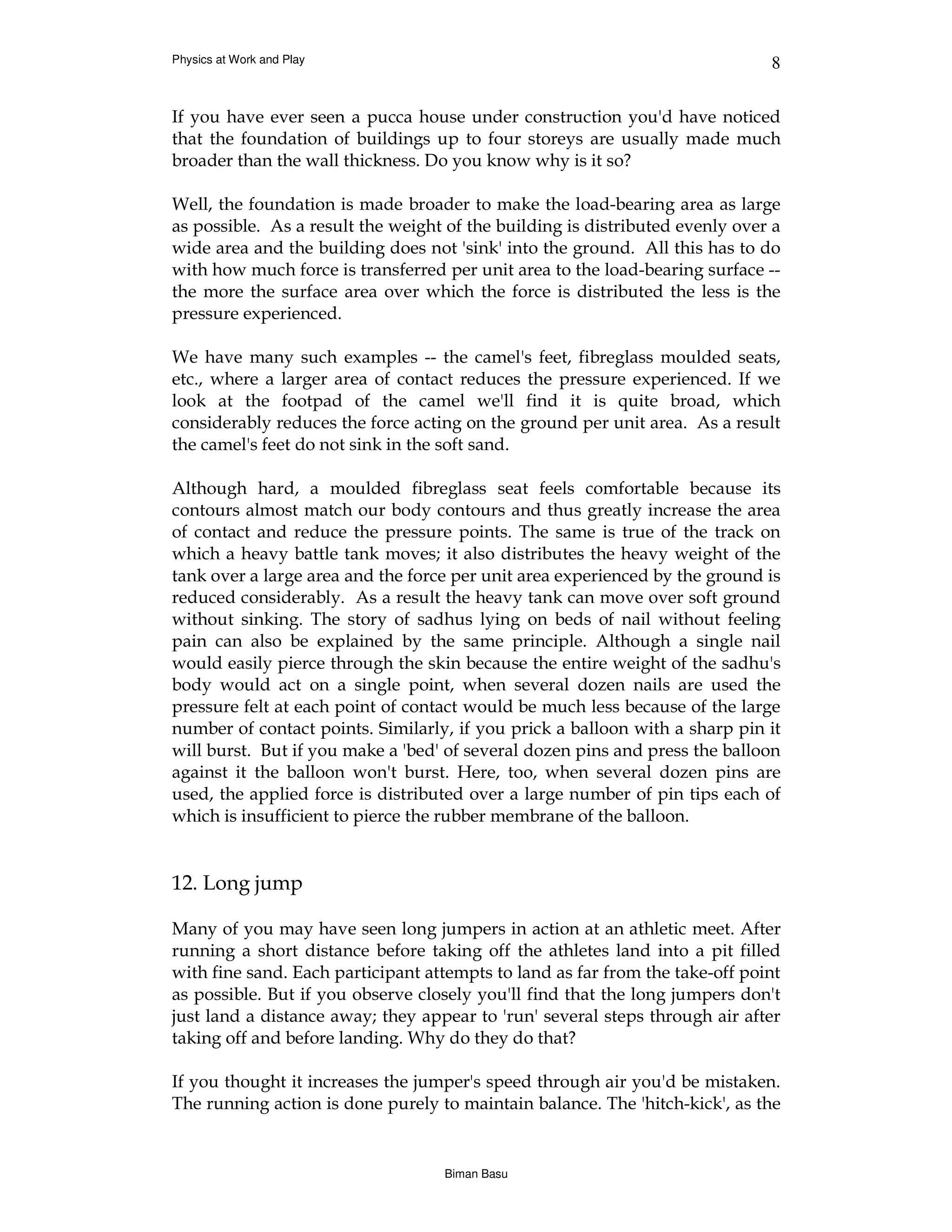 Physics at Work and Play                                                      8


If you have ever seen a pucca house under construction you'd have noticed
that the foundation of buildings up to four storeys are usually made much
broader than the wall thickness. Do you know why is it so?

Well, the foundation is made broader to make the load-bearing area as large
as possible. As a result the weight of the building is distributed evenly over a
wide area and the building does not 'sink' into the ground. All this has to do
with how much force is transferred per unit area to the load-bearing surface --
the more the surface area over which the force is distributed the less is the
pressure experienced.

We have many such examples -- the camel's feet, fibreglass moulded seats,
etc., where a larger area of contact reduces the pressure experienced. If we
look at the footpad of the camel we'll find it is quite broad, which
considerably reduces the force acting on the ground per unit area. As a result
the camel's feet do not sink in the soft sand.

Although hard, a moulded fibreglass seat feels comfortable because its
contours almost match our body contours and thus greatly increase the area
of contact and reduce the pressure points. The same is true of the track on
which a heavy battle tank moves; it also distributes the heavy weight of the
tank over a large area and the force per unit area experienced by the ground is
reduced considerably. As a result the heavy tank can move over soft ground
without sinking. The story of sadhus lying on beds of nail without feeling
pain can also be explained by the same principle. Although a single nail
would easily pierce through the skin because the entire weight of the sadhu's
body would act on a single point, when several dozen nails are used the
pressure felt at each point of contact would be much less because of the large
number of contact points. Similarly, if you prick a balloon with a sharp pin it
will burst. But if you make a 'bed' of several dozen pins and press the balloon
against it the balloon won't burst. Here, too, when several dozen pins are
used, the applied force is distributed over a large number of pin tips each of
which is insufficient to pierce the rubber membrane of the balloon.


12. Long jump

Many of you may have seen long jumpers in action at an athletic meet. After
running a short distance before taking off the athletes land into a pit filled
with fine sand. Each participant attempts to land as far from the take-off point
as possible. But if you observe closely you'll find that the long jumpers don't
just land a distance away; they appear to 'run' several steps through air after
taking off and before landing. Why do they do that?

If you thought it increases the jumper's speed through air you'd be mistaken.
The running action is done purely to maintain balance. The 'hitch-kick', as the


                                   Biman Basu
 