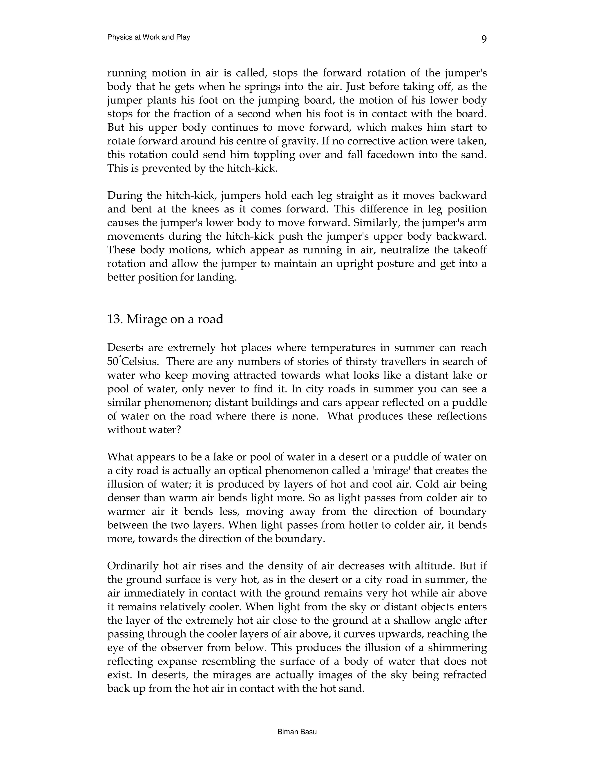 Physics at Work and Play                                                      9


running motion in air is called, stops the forward rotation of the jumper's
body that he gets when he springs into the air. Just before taking off, as the
jumper plants his foot on the jumping board, the motion of his lower body
stops for the fraction of a second when his foot is in contact with the board.
But his upper body continues to move forward, which makes him start to
rotate forward around his centre of gravity. If no corrective action were taken,
this rotation could send him toppling over and fall facedown into the sand.
This is prevented by the hitch-kick.

During the hitch-kick, jumpers hold each leg straight as it moves backward
and bent at the knees as it comes forward. This difference in leg position
causes the jumper's lower body to move forward. Similarly, the jumper's arm
movements during the hitch-kick push the jumper's upper body backward.
These body motions, which appear as running in air, neutralize the takeoff
rotation and allow the jumper to maintain an upright posture and get into a
better position for landing.


13. Mirage on a road

Deserts are extremely hot places where temperatures in summer can reach
50°Celsius. There are any numbers of stories of thirsty travellers in search of
water who keep moving attracted towards what looks like a distant lake or
pool of water, only never to find it. In city roads in summer you can see a
similar phenomenon; distant buildings and cars appear reflected on a puddle
of water on the road where there is none. What produces these reflections
without water?

What appears to be a lake or pool of water in a desert or a puddle of water on
a city road is actually an optical phenomenon called a 'mirage' that creates the
illusion of water; it is produced by layers of hot and cool air. Cold air being
denser than warm air bends light more. So as light passes from colder air to
warmer air it bends less, moving away from the direction of boundary
between the two layers. When light passes from hotter to colder air, it bends
more, towards the direction of the boundary.

Ordinarily hot air rises and the density of air decreases with altitude. But if
the ground surface is very hot, as in the desert or a city road in summer, the
air immediately in contact with the ground remains very hot while air above
it remains relatively cooler. When light from the sky or distant objects enters
the layer of the extremely hot air close to the ground at a shallow angle after
passing through the cooler layers of air above, it curves upwards, reaching the
eye of the observer from below. This produces the illusion of a shimmering
reflecting expanse resembling the surface of a body of water that does not
exist. In deserts, the mirages are actually images of the sky being refracted
back up from the hot air in contact with the hot sand.


                                   Biman Basu
 