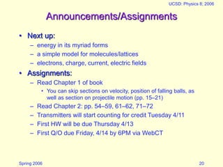 Spring 2006
UCSD: Physics 8; 2006
20
Announcements/Assignments
• Next up:
– energy in its myriad forms
– a simple model for molecules/lattices
– electrons, charge, current, electric fields
• Assignments:
– Read Chapter 1 of book
• You can skip sections on velocity, position of falling balls, as
well as section on projectile motion (pp. 15–21)
– Read Chapter 2: pp. 54–59, 61–62, 71–72
– Transmitters will start counting for credit Tuesday 4/11
– First HW will be due Thursday 4/13
– First Q/O due Friday, 4/14 by 6PM via WebCT
 