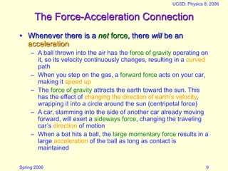 Spring 2006
UCSD: Physics 8; 2006
9
The Force-Acceleration Connection
• Whenever there is a net force, there will be an
acceleration
– A ball thrown into the air has the force of gravity operating on
it, so its velocity continuously changes, resulting in a curved
path
– When you step on the gas, a forward force acts on your car,
making it speed up
– The force of gravity attracts the earth toward the sun. This
has the effect of changing the direction of earth’s velocity,
wrapping it into a circle around the sun (centripetal force)
– A car, slamming into the side of another car already moving
forward, will exert a sideways force, changing the traveling
car’s direction of motion
– When a bat hits a ball, the large momentary force results in a
large acceleration of the ball as long as contact is
maintained
 