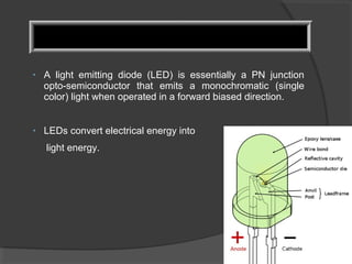 • A light emitting diode (LED) is essentially a PN junction
opto-semiconductor that emits a monochromatic (single
color) light when operated in a forward biased direction.
• LEDs convert electrical energy into
light energy.
 
