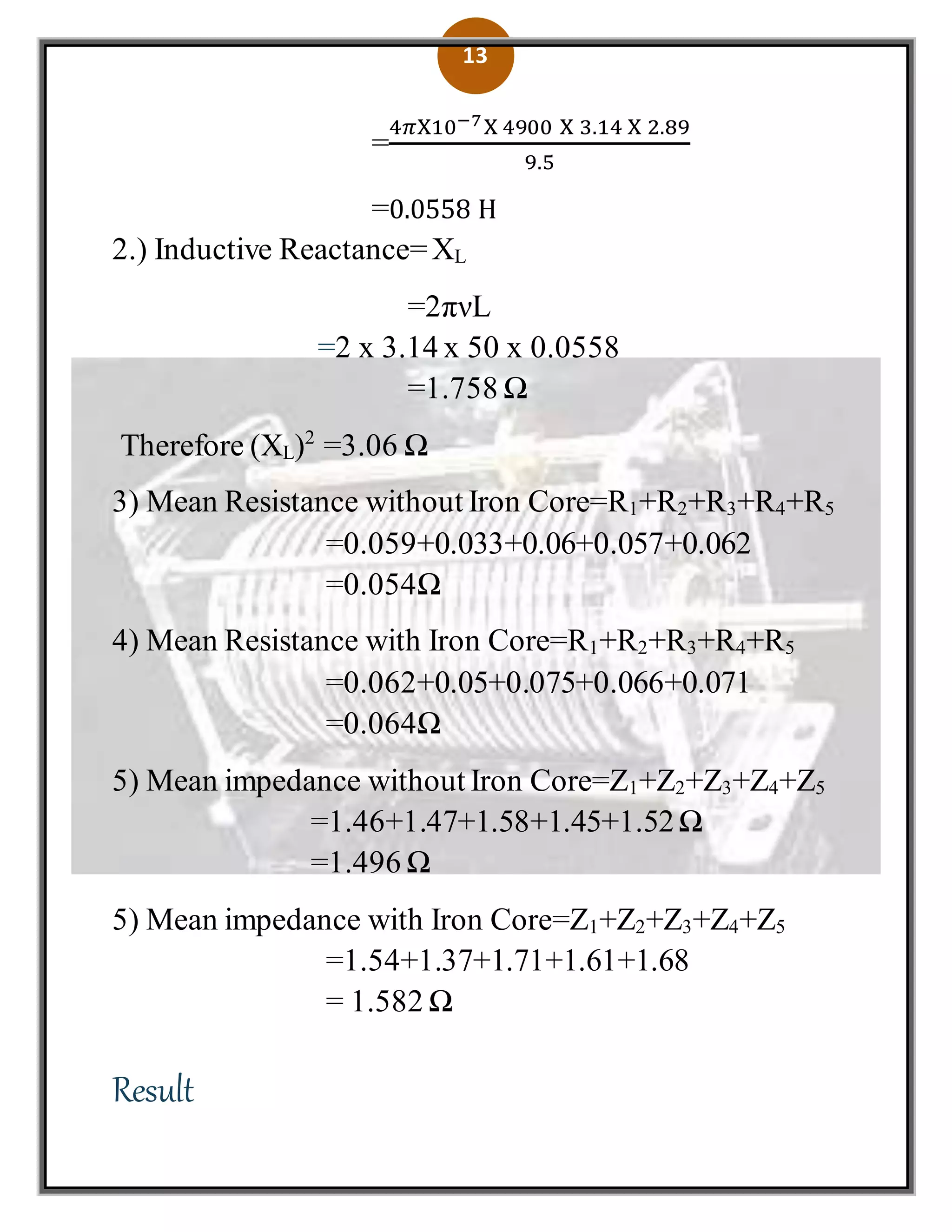 13
=
4𝜋X10−7X 4900 X 3.14 X 2.89
9.5
=0.0558 H
2.) Inductive Reactance=XL
=2πνL
=2 x 3.14 x 50 x 0.0558
=1.758 Ω
Therefore (XL)2
=3.06 Ω
3) Mean Resistance without Iron Core=R1+R2+R3+R4+R5
=0.059+0.033+0.06+0.057+0.062
=0.054Ω
4) Mean Resistance with Iron Core=R1+R2+R3+R4+R5
=0.062+0.05+0.075+0.066+0.071
=0.064Ω
5) Mean impedance without Iron Core=Z1+Z2+Z3+Z4+Z5
=1.46+1.47+1.58+1.45+1.52Ω
=1.496 Ω
5) Mean impedance with Iron Core=Z1+Z2+Z3+Z4+Z5
=1.54+1.37+1.71+1.61+1.68
= 1.582 Ω
Result
 