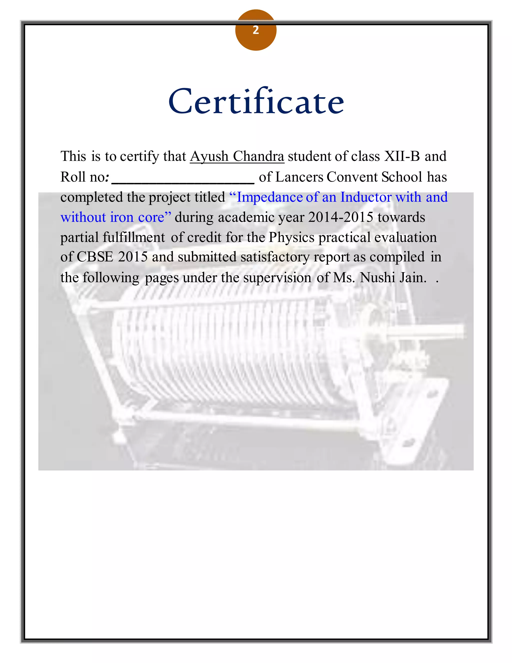 2
Certificate
This is to certify that Ayush Chandra student of class XII-B and
Roll no: ___________________ of Lancers Convent School has
completed the project titled “Impedance of an Inductor with and
without iron core” during academic year 2014-2015 towards
partial fulfillment of credit for the Physics practical evaluation
of CBSE 2015 and submitted satisfactory report as compiled in
the following pages under the supervision of Ms. Nushi Jain. .
 