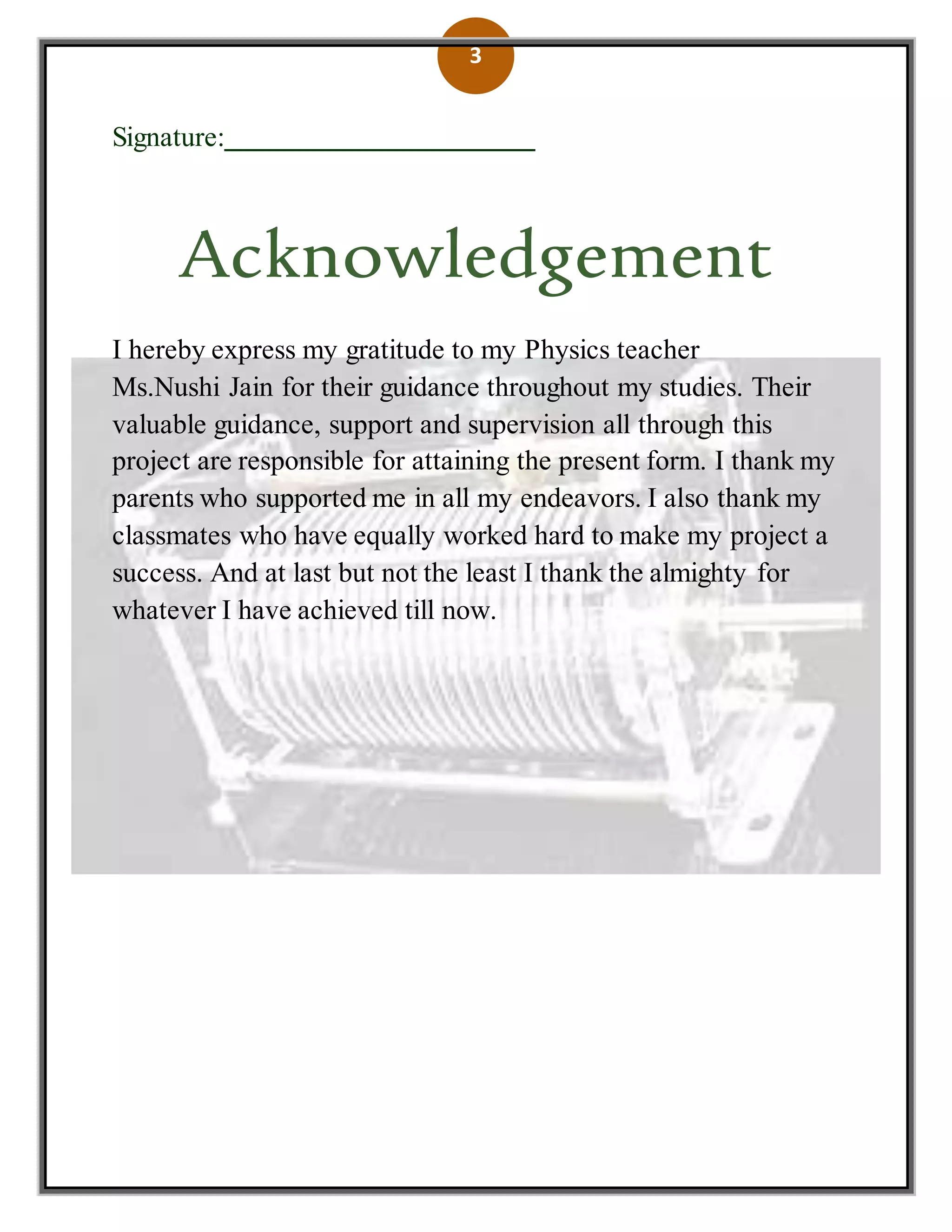 3
Signature:___________________
Acknowledgement
I hereby express my gratitude to my Physics teacher
Ms.Nushi Jain for their guidance throughout my studies. Their
valuable guidance, support and supervision all through this
project are responsible for attaining the present form. I thank my
parents who supported me in all my endeavors. I also thank my
classmates who have equally worked hard to make my project a
success. And at last but not the least I thank the almighty for
whatever I have achieved till now.
 