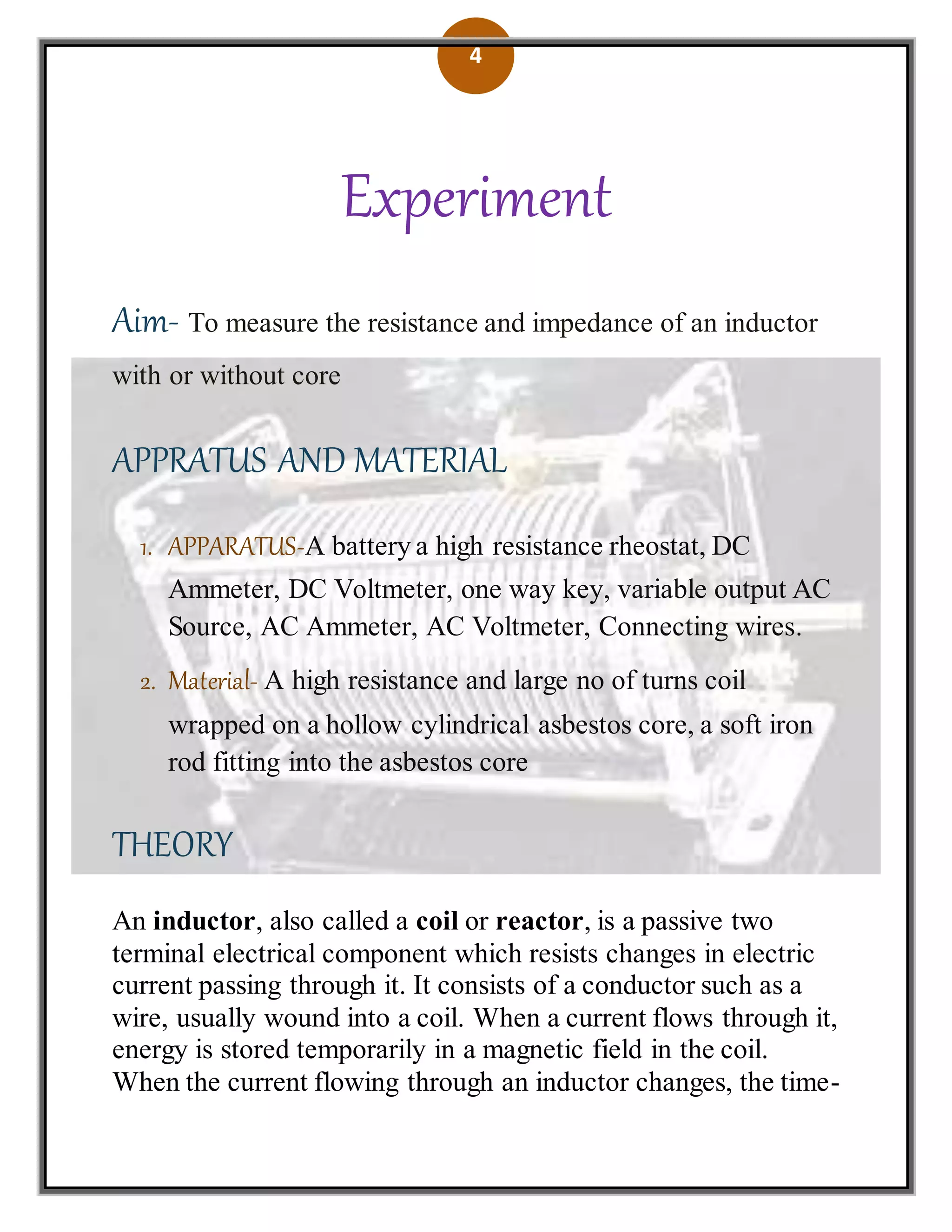 4
Experiment
Aim- To measure the resistance and impedance of an inductor
with or without core
APPRATUS AND MATERIAL
1. APPARATUS-A battery a high resistance rheostat, DC
Ammeter, DC Voltmeter, one way key, variable output AC
Source, AC Ammeter, AC Voltmeter, Connecting wires.
2. Material- A high resistance and large no of turns coil
wrapped on a hollow cylindrical asbestos core, a soft iron
rod fitting into the asbestos core
THEORY
An inductor, also called a coil or reactor, is a passive two
terminal electrical component which resists changes in electric
current passing through it. It consists of a conductor such as a
wire, usually wound into a coil. When a current flows through it,
energy is stored temporarily in a magnetic field in the coil.
When the current flowing through an inductor changes, the time-
 