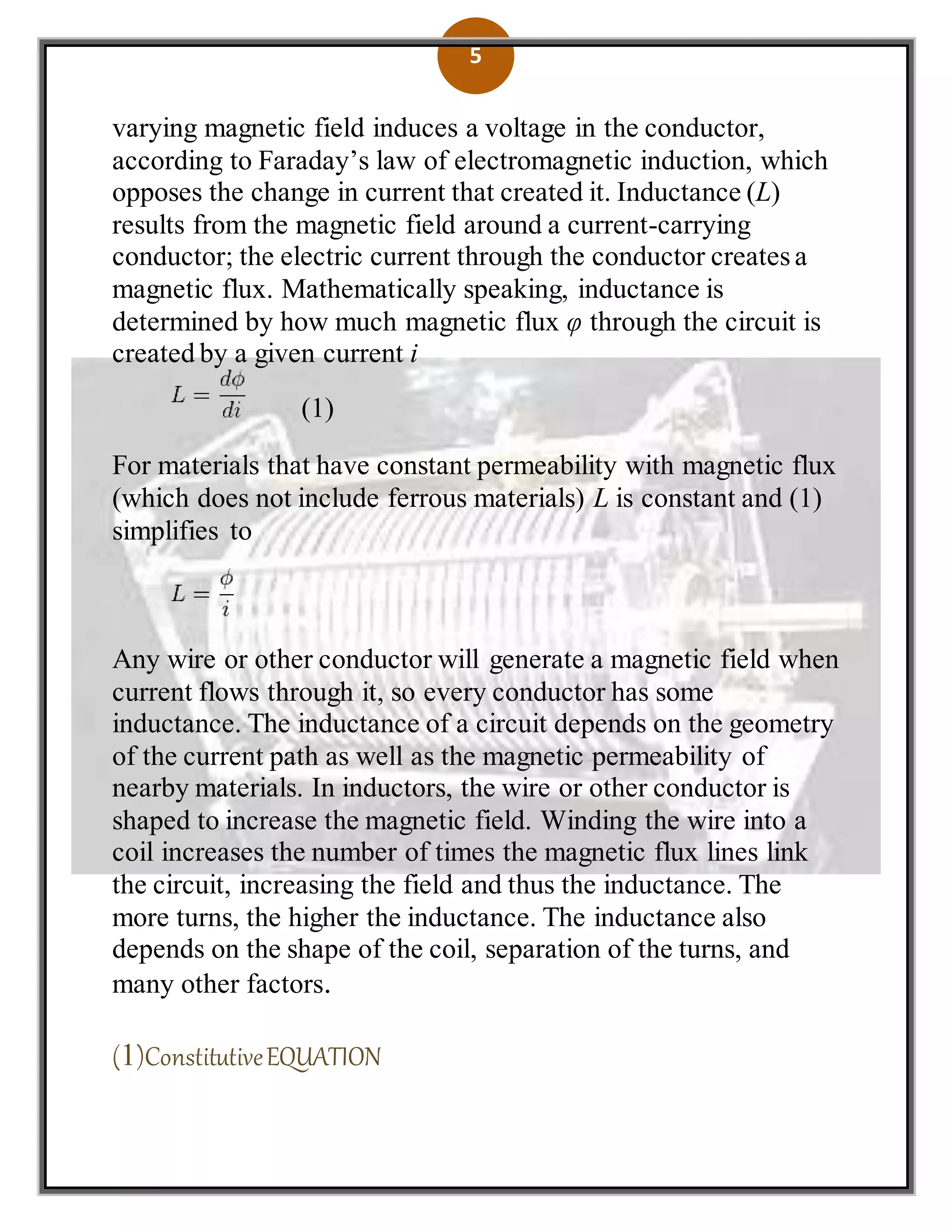 5
varying magnetic field induces a voltage in the conductor,
according to Faraday’s law of electromagnetic induction, which
opposes the change in current that created it. Inductance (L)
results from the magnetic field around a current-carrying
conductor; the electric current through the conductor creates a
magnetic flux. Mathematically speaking, inductance is
determined by how much magnetic flux φ through the circuit is
created by a given current i
(1)
For materials that have constant permeability with magnetic flux
(which does not include ferrous materials) L is constant and (1)
simplifies to
Any wire or other conductor will generate a magnetic field when
current flows through it, so every conductor has some
inductance. The inductance of a circuit depends on the geometry
of the current path as well as the magnetic permeability of
nearby materials. In inductors, the wire or other conductor is
shaped to increase the magnetic field. Winding the wire into a
coil increases the number of times the magnetic flux lines link
the circuit, increasing the field and thus the inductance. The
more turns, the higher the inductance. The inductance also
depends on the shape of the coil, separation of the turns, and
many other factors.
(1)ConstitutiveEQUATION
 