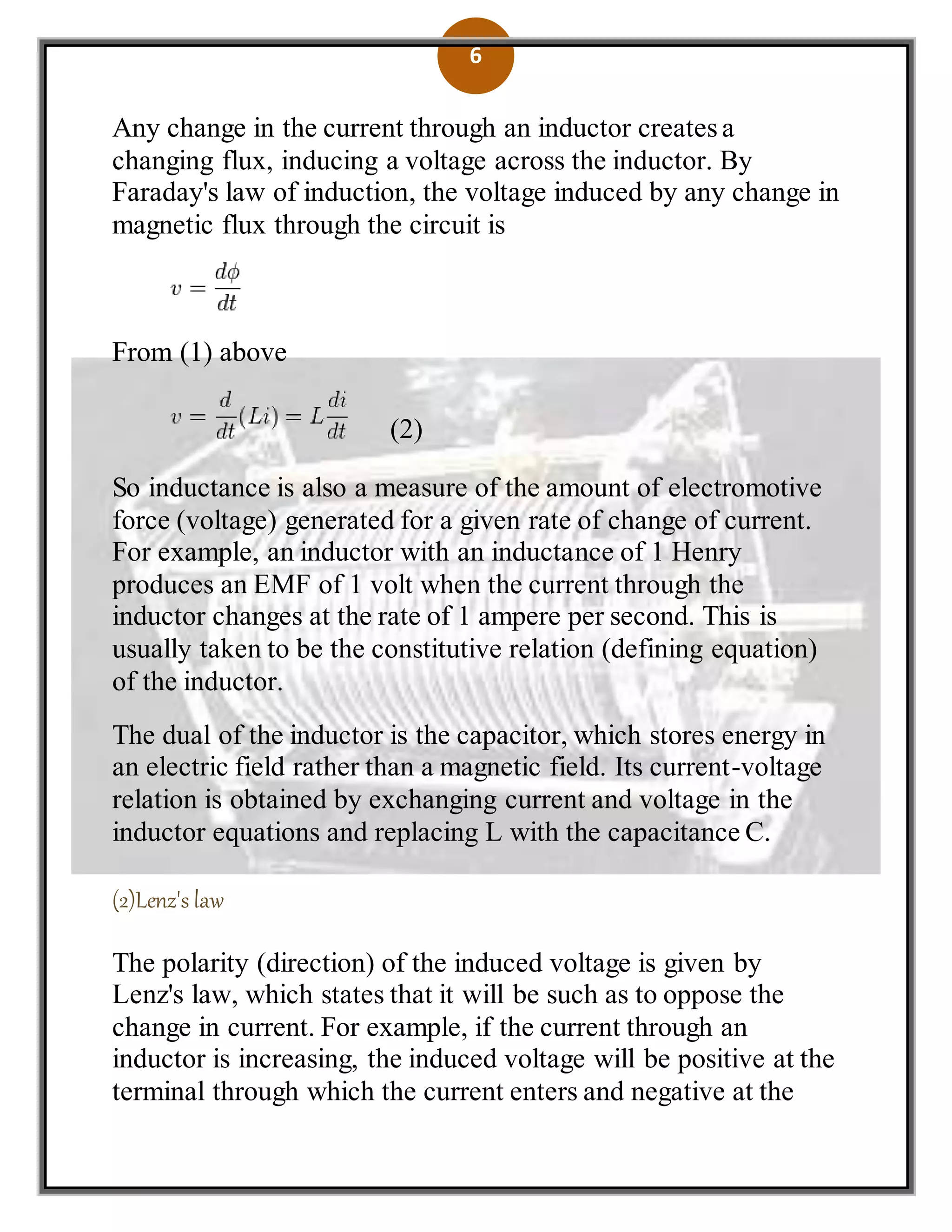 6
Any change in the current through an inductor creates a
changing flux, inducing a voltage across the inductor. By
Faraday's law of induction, the voltage induced by any change in
magnetic flux through the circuit is
From (1) above
(2)
So inductance is also a measure of the amount of electromotive
force (voltage) generated for a given rate of change of current.
For example, an inductor with an inductance of 1 Henry
produces an EMF of 1 volt when the current through the
inductor changes at the rate of 1 ampere per second. This is
usually taken to be the constitutive relation (defining equation)
of the inductor.
The dual of the inductor is the capacitor, which stores energy in
an electric field rather than a magnetic field. Its current-voltage
relation is obtained by exchanging current and voltage in the
inductor equations and replacing L with the capacitance C.
(2)Lenz's law
The polarity (direction) of the induced voltage is given by
Lenz's law, which states that it will be such as to oppose the
change in current. For example, if the current through an
inductor is increasing, the induced voltage will be positive at the
terminal through which the current enters and negative at the
 