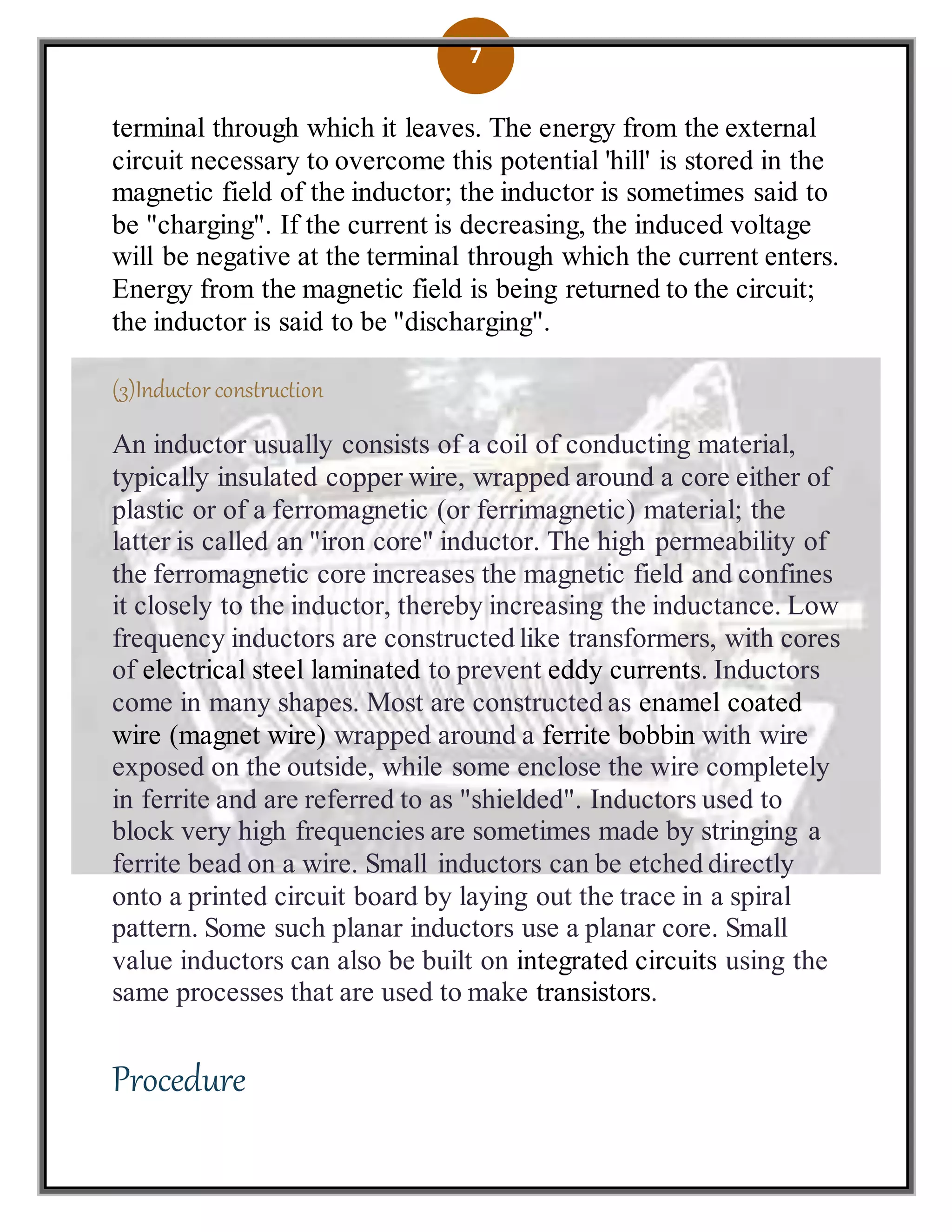 7
terminal through which it leaves. The energy from the external
circuit necessary to overcome this potential 'hill' is stored in the
magnetic field of the inductor; the inductor is sometimes said to
be "charging". If the current is decreasing, the induced voltage
will be negative at the terminal through which the current enters.
Energy from the magnetic field is being returned to the circuit;
the inductor is said to be "discharging".
(3)Inductor construction
An inductor usually consists of a coil of conducting material,
typically insulated copper wire, wrapped around a core either of
plastic or of a ferromagnetic (or ferrimagnetic) material; the
latter is called an "iron core" inductor. The high permeability of
the ferromagnetic core increases the magnetic field and confines
it closely to the inductor, thereby increasing the inductance. Low
frequency inductors are constructed like transformers, with cores
of electrical steel laminated to prevent eddy currents. Inductors
come in many shapes. Most are constructed as enamel coated
wire (magnet wire) wrapped around a ferrite bobbin with wire
exposed on the outside, while some enclose the wire completely
in ferrite and are referred to as "shielded". Inductors used to
block very high frequencies are sometimes made by stringing a
ferrite bead on a wire. Small inductors can be etched directly
onto a printed circuit board by laying out the trace in a spiral
pattern. Some such planar inductors use a planar core. Small
value inductors can also be built on integrated circuits using the
same processes that are used to make transistors.
Procedure
 