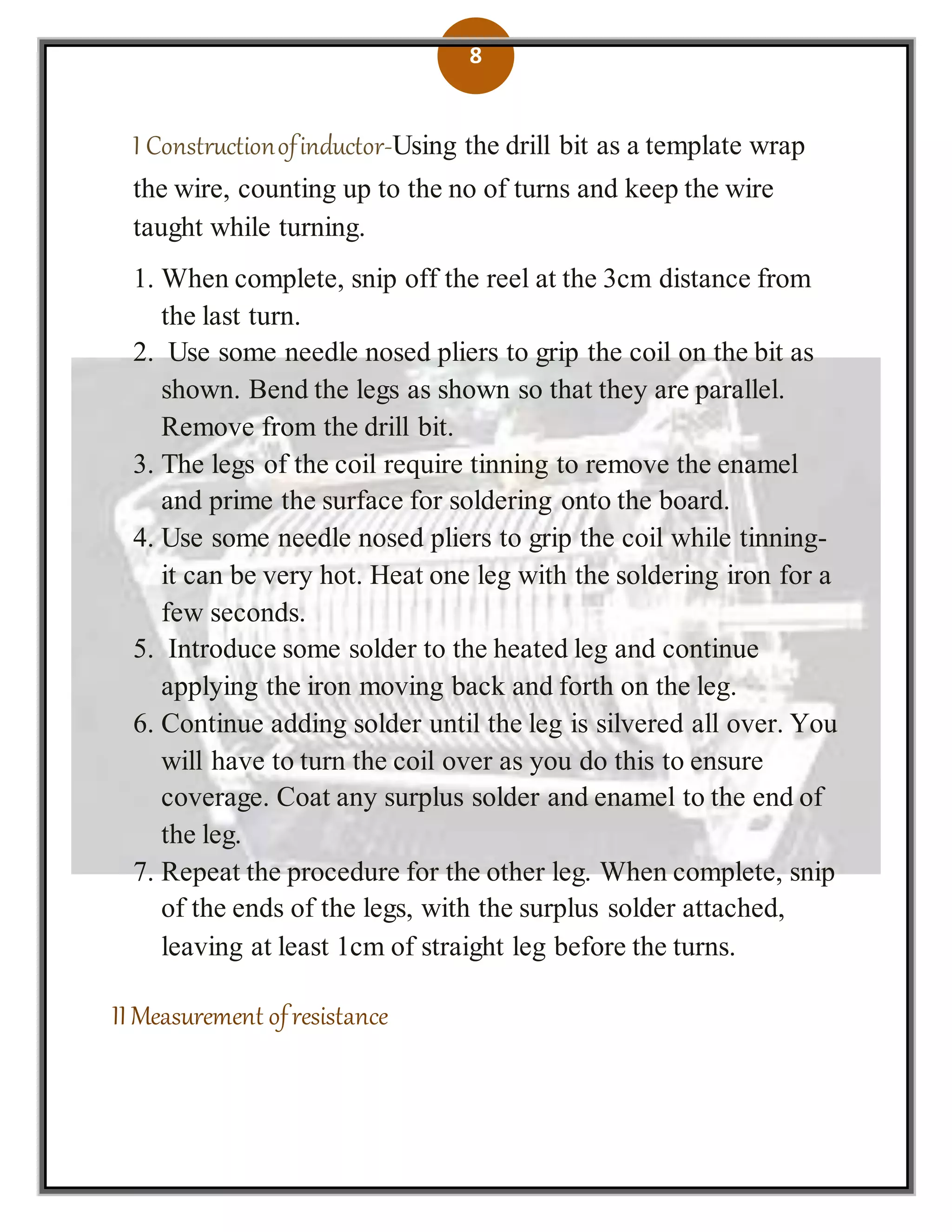8
I Constructionofinductor-Using the drill bit as a template wrap
the wire, counting up to the no of turns and keep the wire
taught while turning.
1. When complete, snip off the reel at the 3cm distance from
the last turn.
2. Use some needle nosed pliers to grip the coil on the bit as
shown. Bend the legs as shown so that they are parallel.
Remove from the drill bit.
3. The legs of the coil require tinning to remove the enamel
and prime the surface for soldering onto the board.
4. Use some needle nosed pliers to grip the coil while tinning-
it can be very hot. Heat one leg with the soldering iron for a
few seconds.
5. Introduce some solder to the heated leg and continue
applying the iron moving back and forth on the leg.
6. Continue adding solder until the leg is silvered all over. You
will have to turn the coil over as you do this to ensure
coverage. Coat any surplus solder and enamel to the end of
the leg.
7. Repeat the procedure for the other leg. When complete, snip
of the ends of the legs, with the surplus solder attached,
leaving at least 1cm of straight leg before the turns.
II Measurement ofresistance
 