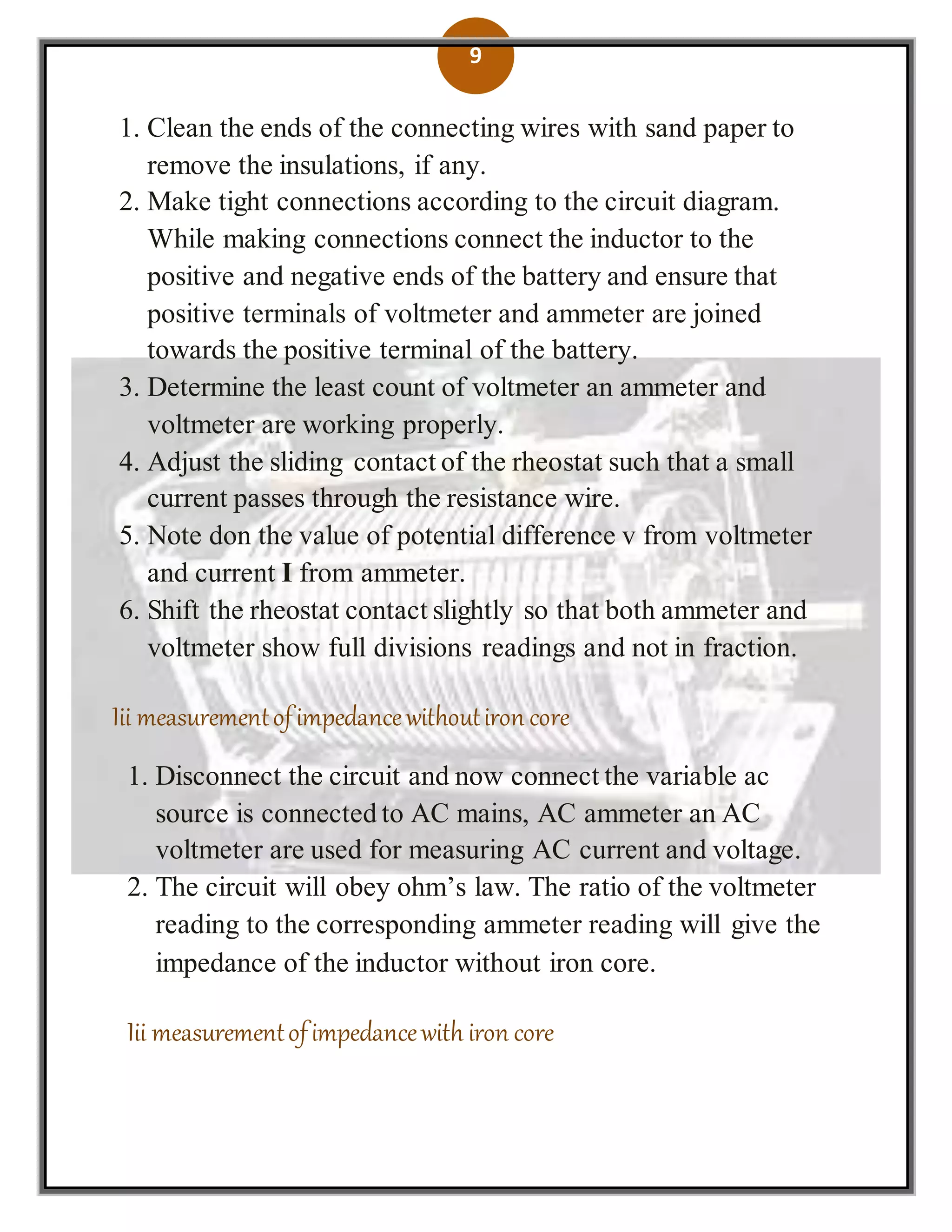 9
1. Clean the ends of the connecting wires with sand paper to
remove the insulations, if any.
2. Make tight connections according to the circuit diagram.
While making connections connect the inductor to the
positive and negative ends of the battery and ensure that
positive terminals of voltmeter and ammeter are joined
towards the positive terminal of the battery.
3. Determine the least count of voltmeter an ammeter and
voltmeter are working properly.
4. Adjust the sliding contact of the rheostat such that a small
current passes through the resistance wire.
5. Note don the value of potential difference v from voltmeter
and current I from ammeter.
6. Shift the rheostat contact slightly so that both ammeter and
voltmeter show full divisions readings and not in fraction.
Iii measurementofimpedancewithoutiron core
1. Disconnect the circuit and now connect the variable ac
source is connected to AC mains, AC ammeter an AC
voltmeter are used for measuring AC current and voltage.
2. The circuit will obey ohm’s law. The ratio of the voltmeter
reading to the corresponding ammeter reading will give the
impedance of the inductor without iron core.
Iii measurementofimpedancewith iron core
 