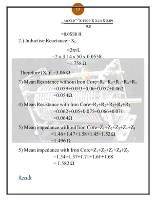13
=
4𝜋X10−7X 4900 X 3.14 X 2.89
9.5
=0.0558 H
2.) Inductive Reactance=XL
=2πνL
=2 x 3.14 x 50 x 0.0558
=1.758 Ω
Therefore (XL)2
=3.06 Ω
3) Mean Resistance without Iron Core=R1+R2+R3+R4+R5
=0.059+0.033+0.06+0.057+0.062
=0.054Ω
4) Mean Resistance with Iron Core=R1+R2+R3+R4+R5
=0.062+0.05+0.075+0.066+0.071
=0.064Ω
5) Mean impedance without Iron Core=Z1+Z2+Z3+Z4+Z5
=1.46+1.47+1.58+1.45+1.52Ω
=1.496 Ω
5) Mean impedance with Iron Core=Z1+Z2+Z3+Z4+Z5
=1.54+1.37+1.71+1.61+1.68
= 1.582 Ω
Result
 