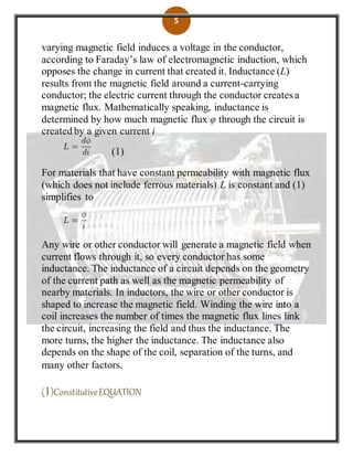 5
varying magnetic field induces a voltage in the conductor,
according to Faraday’s law of electromagnetic induction, which
opposes the change in current that created it. Inductance (L)
results from the magnetic field around a current-carrying
conductor; the electric current through the conductor creates a
magnetic flux. Mathematically speaking, inductance is
determined by how much magnetic flux φ through the circuit is
created by a given current i
(1)
For materials that have constant permeability with magnetic flux
(which does not include ferrous materials) L is constant and (1)
simplifies to
Any wire or other conductor will generate a magnetic field when
current flows through it, so every conductor has some
inductance. The inductance of a circuit depends on the geometry
of the current path as well as the magnetic permeability of
nearby materials. In inductors, the wire or other conductor is
shaped to increase the magnetic field. Winding the wire into a
coil increases the number of times the magnetic flux lines link
the circuit, increasing the field and thus the inductance. The
more turns, the higher the inductance. The inductance also
depends on the shape of the coil, separation of the turns, and
many other factors.
(1)ConstitutiveEQUATION
 