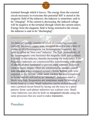 7
terminal through which it leaves. The energy from the external
circuit necessary to overcome this potential 'hill' is stored in the
magnetic field of the inductor; the inductor is sometimes said to
be "charging". If the current is decreasing, the induced voltage
will be negative at the terminal through which the current enters.
Energy from the magnetic field is being returned to the circuit;
the inductor is said to be "discharging".
(3)Inductor construction
An inductor usually consists of a coil of conducting material,
typically insulated copper wire, wrapped around a core either of
plastic or of a ferromagnetic (or ferrimagnetic) material; the
latter is called an "iron core" inductor. The high permeability of
the ferromagnetic core increases the magnetic field and confines
it closely to the inductor, thereby increasing the inductance. Low
frequency inductors are constructed like transformers, with cores
of electrical steel laminated to prevent eddy currents. Inductors
come in many shapes. Most are constructed as enamel coated
wire (magnet wire) wrapped around a ferrite bobbin with wire
exposed on the outside, while some enclose the wire completely
in ferrite and are referred to as "shielded". Inductors used to
block very high frequencies are sometimes made by stringing a
ferrite bead on a wire. Small inductors can be etched directly
onto a printed circuit board by laying out the trace in a spiral
pattern. Some such planar inductors use a planar core. Small
value inductors can also be built on integrated circuits using the
same processes that are used to make transistors.
Procedure
 