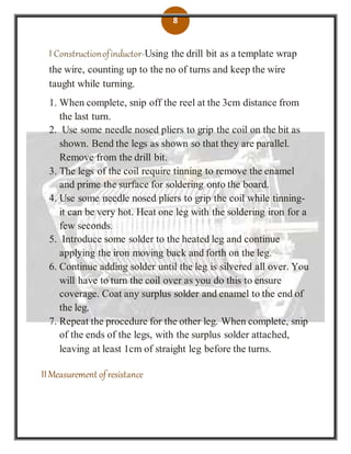 8
I Constructionofinductor-Using the drill bit as a template wrap
the wire, counting up to the no of turns and keep the wire
taught while turning.
1. When complete, snip off the reel at the 3cm distance from
the last turn.
2. Use some needle nosed pliers to grip the coil on the bit as
shown. Bend the legs as shown so that they are parallel.
Remove from the drill bit.
3. The legs of the coil require tinning to remove the enamel
and prime the surface for soldering onto the board.
4. Use some needle nosed pliers to grip the coil while tinning-
it can be very hot. Heat one leg with the soldering iron for a
few seconds.
5. Introduce some solder to the heated leg and continue
applying the iron moving back and forth on the leg.
6. Continue adding solder until the leg is silvered all over. You
will have to turn the coil over as you do this to ensure
coverage. Coat any surplus solder and enamel to the end of
the leg.
7. Repeat the procedure for the other leg. When complete, snip
of the ends of the legs, with the surplus solder attached,
leaving at least 1cm of straight leg before the turns.
II Measurement ofresistance
 