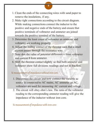 9
1. Clean the ends of the connecting wires with sand paper to
remove the insulations, if any.
2. Make tight connections according to the circuit diagram.
While making connections connect the inductor to the
positive and negative ends of the battery and ensure that
positive terminals of voltmeter and ammeter are joined
towards the positive terminal of the battery.
3. Determine the least count of voltmeter an ammeter and
voltmeter are working properly.
4. Adjust the sliding contact of the rheostat such that a small
current passes through the resistance wire.
5. Note don the value of potential difference v from voltmeter
and current I from ammeter.
6. Shift the rheostat contact slightly so that both ammeter and
voltmeter show full divisions readings and not in fraction.
Iii measurementofimpedancewithoutiron core
1. Disconnect the circuit and now connect the variable ac
source is connected to AC mains, AC ammeter an AC
voltmeter are used for measuring AC current and voltage.
2. The circuit will obey ohm’s law. The ratio of the voltmeter
reading to the corresponding ammeter reading will give the
impedance of the inductor without iron core.
Iii measurementofimpedancewith iron core
 
