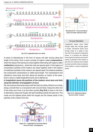 Chapter No 10. SIMPLE HARMONIC MOTION

Simulation10.14 : Transverse Waves
Source & Credit: Interactive Flash

For your Information
Longitudinal

waves

move

faster

through solids than through gases
or liquids. Transverse waves move
through solids at a speed of less
Fig. 10.8: Longitudinal wave on a slinky

than half of the speed of longitudinal
waves. It is because the restoring

A series of disturbances in the form of waves will start moving along the
length of the slinky. Such a wave consists of regions called compressions,
where the loops of the spring are close together alternating with regions called
rarefactions (expansions , where the coils are spaced apart. In the regions of
compression particles of the medium are closer together while in the regions
of rarefaction particles of the medium are spaced apart The distance between
two consecutive compressions is called wave length. The compressions and
refractions move back and forth along the direction of motion of the wave.
Such a wave is called longitudinal wave and is defined as:
In longitudinal waves the particles of the medium move back and forth
along the direction of propagation of wave.
We can produce transverse waves with the help of a slinky. Stretch out a slinky
along a smooth floor or a long bench with one end fixed. Grasp the other end
of the slinky and move it up and down quickly (Fig.10.9). A wave in the form
of alternative crests and troughs will start travelling owards the fixed end. The
crests are the highest points while the troughs are the lowest points of the
particles of the medium from the

force exerted during this up and down
motion of particles of the medium is
less than the restoring force exerted
by a back and forth motion of particles
of the medium in case of longitudinal
waves.

Video 10.12 : Mechanical Waves
Source & Crdeit : Iscaleon

Image 10.1 : Longitudinal & Transverse Waves
Source & Credit : Schoolphysics

10

 