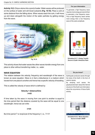Chapter No 10. SIMPLE HARMONIC MOTION

Activity 10.3: Drop a stone into a pond of water. Water waves will be produced
on the surface of water and will travel outwards (Fig. 10.10). Place a cork at
some distance from the falling stone. When waves reach the cork, it will move
up and down alongwith the motion of the water particles by getting energy
from the wave.

For your Information
To generate a high frequency wave
requires more energy per second than
to generate a low frequency wave.
Thus a high frequency wave carries
more energy than a low frequency
wave of the same amplitude.

Fig. 10.10

Simulation10.17 : Energy Transfer
Source & Credit: Interactive Flash

This activity shows that water waves like other waves transfer energy from one
place to other without transferring matter, i.e., water
Do you know?

WAVE EQUATION
The relation between the velocity, frequency and wavelength of the wave is
known as wave equation. Wave is in fact a disturbance in a medium which
travels from one place to another and hence has a specific velocity of travelling.
This is called the velocity of wave which is defined by
	
			Velocity = distance/time
				 v=d/t

Earthquake produces waves through
the body of the Earth in the form of
seismic waves.
By

studying

such

waves,

the

geophysicists learn about the internal
structure of the Earth and information
about the occurrence of future Earth
activity.

If time taken by the wave in moving from one point to another is equal to
the time period then the distance covered by the wave will be equal to one
wavelength, hence we can write:
				
	
	
	
	
v=
λ/t
But time period T is reciprocal of the frequency f, i.e., T=1/f
Simulation10.18 : Waves Equation
Source & Credit: UNSW

12

 