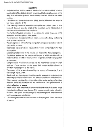 Chapter No 10. SIMPLE HARMONIC MOTION

•	

•	
•	

•	
•	
•	
•	
•	
•	

•	

•	
•	
•	

•	

•	

SUMMARY
Simple harmonic motion (SHM) is a to and fro oscillatory motion in which
acceleration of the body is directly proportional to the displacement of the
body from the mean position and is always directed towards the mean
position.
The motion of a mass attached to a spring, simple pendulum and that of a
ball inside a bowl is SHM.
Time taken by the simple pendulum to complete one cycle is called its time
period. It depends upon the length of the pendulum and is independent of
the mass and amplitude of the pendulum.
The number of cycles completed in one second is called frequency of the
pendulum. It is reciprocal of time period.
The maximum displacement from mean position of a body performing
SHM is called amplitude.
Wave is a process of transferring energy from one place to another without
the transfer of matter.
Mechanical waves are those waves which require some medium for their
propagation.
Electromagnetic waves do not require any medium for their propagation.
Transverse waves are the mechanical waves in which particles of the
medium vibrate about their mean position perpendicular to the propagation
of the waves.
Compressional (longitudinal) waves are the mechanical waves in which
particles of the medium vibrate about their mean position along the
direction of propagation of the waves.
The speed (v) of a wave is equal to the product of frequency (f) and
wavelength (λ) i.e.,v =f λ .
Ripple tank is a device used to produce water waves and to demonstrate
different properties of water waves like reflection, refraction and diffraction.
When a wave travelling from one medium falls on the surface of another
medium, it may bounce back into the first medium. This phenomenon is
called reflection of waves.
When waves from one medium enter the second medium at some angle
their direction of travel may change. This phenomenon is called refraction
of waves. The speed and wavelength of wave change with different media
but frequency does not change.
The bending of waves around obstacles or sharp edges is called diffraction
of waves.

16

 