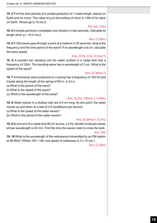 Chapter No 10. SIMPLE HARMONIC MOTION

10 .3 Find the time periods of a simple pendulum of 1 metre length, placed on
Earth and on moon. The value of g on the surface of moon is 1/6th of its value
on Earth. Where ge is 10 ms-2 .
Ans.(2s, 4.9s)
10 .4 A simple pendulum completes one vibration in two seconds. Calculate its
length when g = 10.0 ms-2.
Ans. (1.02m)
10 .5 If 100 waves pass through a point of a medium in 20 seconds, what is the
frequency and the time period of the wave? If its wavelength is 6 cm, calculate
the wave speed.
Ans. (5 Hz, 0.2s, 0.3ms-1)
10 .6 A wooden bar vibrating into the water surface in a ripple tank has a
frequency of 12Hz. The resulting wave has a wavelength of 3 cm. What is the
speed of the wave?
Ans. (0.36ms-1)
10 .7 A transverse wave produced on a spring has a frequency of 190 Hz and
travels along the length of the spring of 90 m, in 0.5 s.
(a What is the period of the wave?
(b What is the speed of the wave?
(c) What is the wavelength of the wave?
Ans. (0.01s, 180ms-1, 0.95m)
10 .8 Water waves in a shallow dish are 6.0 cm long. At one point, the water
moves up and down at a rate of 4.8 oscillations per second.
(a What is the speed of the water waves?
(b) What is the period of the water waves?
Ans. (0.29ms-1, 0.21s)
10 .9 At one end of a ripple tank 80 cm across, a 5 Hz vibrator produces waves
whose wavelength is 40 mm. Find the time the waves need to cross the tank.
Ans. (4s)
10 .10 What is the wavelength of the radiowaves transmitted by an FM station
at 90 MHz? Where 1M = 106, and speed of radiowave is 3 x 10 ms-1.
Ans. (3.33m)

19

 