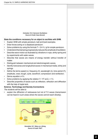 Chapter No 10. SIMPLE HARMONIC MOTION

Animation 10.2: Harmonic Oscillations
Source & Credit: Seas.Harvard

State the conditions necessary for an object to oscillate with SHM.
•	 Explain SHM with simple pendulum, ball and bowl examples.
•	 Draw forces acting on a displaced pendulum.
•	 Solve problems by using the formula T = 2π ll L /g for simple pendulum.
•	 Understand that damping progressively reduces the amplitude of oscillation.
•	 Describe wave motion as illustrated by vibrations in rope, slinky spring and
by experiments with water waves.
•	 Describe that waves are means of energy transfer without transfer of
matter.
•	 Distinguish between mechanical and electromagnetic waves.
•	 Identify transverse and longitudinal waves in mechanical media, slinky and
springs.
•	 Define the terms speed (v), frequency (f), wavelength (λ), time period (T),
amplitude, crest, trough, cycle, wavefront, compression and rarefaction.
•	 Derive equation v=f λ.
•	 Solve problems by applying the relation f = 1/T and v = f λ.
•	 Describe properties of waves such as reflection, refraction and diffraction
with the help of ripple tank.
Science, Technology and Society Connections
The students will be able to:
•	 explain the diffraction of radiowaves but not of T.V waves (transmission
can be heard in such areas where the waves cannot reach directly).

Simulation 10.1: Wave on a String
Source & Credit: PhET

2

 