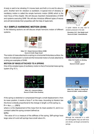 Chapter No 10. SIMPLE HARMONIC MOTION

A body is said to be vibrating if it moves back and forth or to and fro about a
point. Another term for vibration is oscillation. A special kind of vibratory or
oscillatory motion is called the simple harmonic motion (SHM) which is the
main focus of this chapter. We will discuss important characteristics of SHM
and systems executing SHM. We will also introduce different types of waves
and will demonstrate their properties with the help of ripple tank.

10.1 SIMPLE HARMONIC MOTION (SHM)

In the following sections we will discuss simple harmonic motion of different
systems.

For Your Information

A spider detects its prey due to
vibration produced in the web
Simulation 10.2 : How Spider work
Source & Crdeit : howstuffworks

Video 10.1: Simple Harmonic Motion (SHM)
Source & Credit: Roger linsell

The motion of mass attached to a spring on a horizontal frictionless surface, the
motion of a ball placed in a bowl and the horizontal motion of a bob attached to
a string are examples of SHM.

MOTION OF MASS ATTACHED TO A SPRING

Video 10.2: Spider as vibrating
machine
Source & Credit : ppour1

One of the simplest types of oscillatory motion is that of horizontal mass-spring
system (Fig.10.1).

Video 10.3 : Harmonic Motion
Source & Credit: Khan Acadmey

If the spring is stretched or compressed through a small displacement x from
its mean position, it exerts a force F on the mass. According to Hooke’s law
this force is directly proportional to the change in length x of the spring i.e.,
F = - k.x ........ (10.1)
where x is the displacement of the mass from its mean position O, and k is a
constant called the spring constant defined as
k=F/x
The value of k is a measure of the stiffness of the spring. Stiff springs have
large value of k and soft springs have small value of k.

Video 10.4 : Spider vs Tuning Fork
Source & Crdeit : sindre sortland

Although the molecules in a solid
are held together, they can still move
and vibrate, as though connected by
springs.

3

 