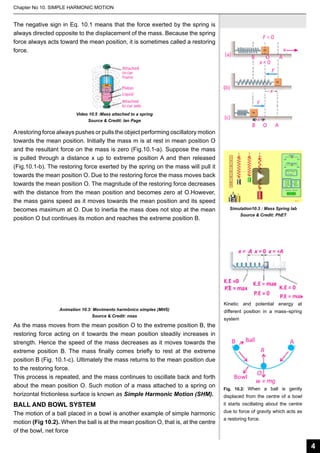 Chapter No 10. SIMPLE HARMONIC MOTION

The negative sign in Eq. 10.1 means that the force exerted by the spring is
always directed opposite to the displacement of the mass. Because the spring
force always acts toward the mean position, it is sometimes called a restoring
force.

Video 10.5 :Mass attached to a spring
Source & Credit: Ian Page

A restoring force always pushes or pulls the object performing oscillatory motion
towards the mean position. Initially the mass m is at rest in mean position O
and the resultant force on the mass is zero (Fig.10.1-a). Suppose the mass
is pulled through a distance x up to extreme position A and then released
(Fig.10.1-b). The restoring force exerted by the spring on the mass will pull it
towards the mean position O. Due to the restoring force the mass moves back
towards the mean position O. The magnitude of the restoring force decreases
with the distance from the mean position and becomes zero at O.However,
the mass gains speed as it moves towards the mean position and its speed
becomes maximum at O. Due to inertia the mass does not stop at the mean
position O but continues its motion and reaches the extreme position B.

Animation 10.3: Movimento harmônico simples (MHS)
Source & Credit: noas

As the mass moves from the mean position O to the extreme position B, the
restoring force acting on it towards the mean position steadily increases in
strength. Hence the speed of the mass decreases as it moves towards the
extreme position B. The mass finally comes briefly to rest at the extreme
position B (Fig. 10.1-c). Ultimately the mass returns to the mean position due
to the restoring force.
This process is repeated, and the mass continues to oscillate back and forth
about the mean position O. Such motion of a mass attached to a spring on
horizontal frictionless surface is known as Simple Harmonic Motion (SHM).

BALL AND BOWL SYSTEM
The motion of a ball placed in a bowl is another example of simple harmonic
motion (Fig 10.2). When the ball is at the mean position O, that is, at the centre
of the bowl, net force

Simulation10.3 : Mass Spring lab
Source & Credit: PhET

Kinetic and potential energy at
different position in a mass–spring
system

Fig. 10.2: When a ball is gently

displaced from the centre of a bowl
it starts oscillating about the centre
due to force of gravity which acts as
a restoring force.

4

 