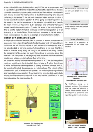 Chapter No 10. SIMPLE HARMONIC MOTION

acting on the ball is zero. In this position weight of the ball acts downward and
is equal to the upward normal force of the surface of the bowl. Hence there is
no motion. Now if we bring the ball to position A and then release it, the ball will
start moving towards the mean position O due to the restoring force caused
by its weight. At position O the ball gets maximum speed and due to inertia it
moves towards the extreme position B. While going towards the position B,
the speed of the ball decreases due to the restoring force which acts towards
the mean position. At the position B, the ball stops for a while and then again
moves towards the mean position O under the action of the restoring force.
This to and fro motion of the ball continues about the mean position O till all
its energy is lost due to friction. Thus the to and fro motion of the ball about a
mean position placed in a bowl is an example of simple harmonic motion.

Tidbits
A human eardrum can oscillate back
and forth up to 20,000 times in one
second.

Quick Quiz
What is the displacement of an object
in SHM when the kinetic and potential
energies are equal?

MOTION OF A SIMPLE PENDULUM
A simple pendulum also exhibits SHM. It consists of a small bob of mass m
suspended from a light string of length fixed at its upper end. In the equilibrium
position O, the net force on the bob is zero and the bob is stationary. Now if
we bring the bob to extreme position A, the net force is not zero (Fig.10.3).
There is no force acting along the string as the tension in the string cancels
the component of the weight mg cosθ. Hence there is no motion along this
direction. The component of the weight mg sinθ is directed towards the mean
position and acts as a restoring force. Due to this force
the bob starts moving towards the mean position O. At O the bob has got the
maximum velocity and due to inertia it does not stop at O rather it continues
to move towards the extreme position B. During its motion towards point B,
the velocity of the bob decreases due to restoring force. The velocity of the
bob becomes zero as it reaches the point B. The restoring force mg sinθ still
acts towards the mean position O and due to this force the bob again starts
moving towards the mean position O. In this way, the bob continues its to and
fro motion about the mean position O.

For your information
The

period

of

a

independent

of

its

pendulum
mass

is
and

amplitude.

Simulation 10.4 : Simple Gravity
Pendulum
Source & Crdeit : Interactive flash

Fig

10.3:Forces

acting

on

a

displaced pendulum. The restoring
force that causes the pendulum to
undergo simple harmonic motion is
the component of gravitational force
mg sinθ tangent to the path of motion.

Simulation 10.5 : Pendulum Lab
Source & Credit: PhET

Video 10.6 : Simple Pendulum
Source & Crdeit : Tutor Vista

5

 