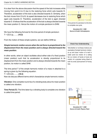Chapter No 10. SIMPLE HARMONIC MOTION

It is clear from the above discussion that the speed of the bob increases while
moving from point A to O due to the restoring force which acts towards O.
Therefore, acceleration of the bob is also directed towards O. Similarly, when
the bob moves from O to B, its speed decreases due to restoring force which
again acts towards O. Therefore, acceleration of the bob is again directed
towards O. It follows that the acceleration of the bob is always directed towards
the mean position O. Hence the motion of a simple pendulum is SHM.

We have the following formula for the time period of simple pendulum
T = 2∏√L/g......... (10.2)

Time Period

Time period of a pendulum is the time
to complete one cycle.
Simulation10.6 : SHM
Source & Credit: Schoolphysics

From the motion of these simple systems, we can define SHM as:
Simple harmonic motion occurs when the net force is proportional to the
displacement from the mean position and is always directed toward the
mean position.
In other words, when an object oscillates about either side of a fixed position
(mean position) such that its acceleration is directly proportional to its
displacement from the mean position and is always directed towards the mean
position, its motion is called SHM.

Check Your Understanding
Tell whether or not these motions are
examples of simple harmonic motion:
(a up and down motion of a leaf in
water pond (b) motion of a ceiling
fan (c) motion of hands of clock (d)
motion of a plucked string (fixed at
both its ends (e)movement of honey
bee.

The time period T of the simple harmonic motion of a mass m attached to a
spring is given by the following equation:
T = 2∏√m/k......... (10.3)
Now we discuss different terms which characterize simple harmonic motion.
Vibration: One complete round trip of a vibrating body about its mean position
is called one vibration.
Time Period (T): The time taken by a vibrating body to complete one vibration
is called time period.

Simulation10.7 : SHM
Source & Credit: Physics Flash

6

 
