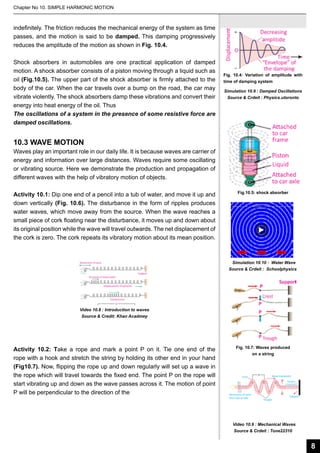 Chapter No 10. SIMPLE HARMONIC MOTION

indefinitely. The friction reduces the mechanical energy of the system as time
passes, and the motion is said to be damped. This damping progressively
reduces the amplitude of the motion as shown in Fig. 10.4.
Shock absorbers in automobiles are one practical application of damped
motion. A shock absorber consists of a piston moving through a liquid such as
oil (Fig.10.5). The upper part of the shock absorber is firmly attached to the
body of the car. When the car travels over a bump on the road, the car may
vibrate violently. The shock absorbers damp these vibrations and convert their
energy into heat energy of the oil. Thus
The oscillations of a system in the presence of some resistive force are
damped oscillations.

Fig. 10.4: Variation of amplitude with
time of damping system
Simulation 10.9 : Damped Oscillations
Source & Crdeit : Physics.utoronto

10.3 WAVE MOTION

Waves play an important role in our daily life. It is because waves are carrier of
energy and information over large distances. Waves require some oscillating
or vibrating source. Here we demonstrate the production and propagation of
different waves with the help of vibratory motion of objects.
Activity 10.1: Dip one end of a pencil into a tub of water, and move it up and
down vertically (Fig. 10.6). The disturbance in the form of ripples produces
water waves, which move away from the source. When the wave reaches a
small piece of cork floating near the disturbance, it moves up and down about
its original position while the wave will travel outwards. The net displacement of
the cork is zero. The cork repeats its vibratory motion about its mean position.

Fig.10.5: shock absorber

Simulation 10.10 : Water Wave
Source & Crdeit : Schoolphysics

Video 10.8 : Introduction to waves
Source & Credit: Khan Acadmey

Activity 10.2: Take a rope and mark a point P on it. Tie one end of the
rope with a hook and stretch the string by holding its other end in your hand
(Fig10.7). Now, flipping the rope up and down regularly will set up a wave in
the rope which will travel towards the fixed end. The point P on the rope will
start vibrating up and down as the wave passes across it. The motion of point
P will be perpendicular to the direction of the

Fig. 10.7: Waves produced
on a string

Video 10.9 : Mechanical Waves
Source & Crdeit : Tone22310

8

 