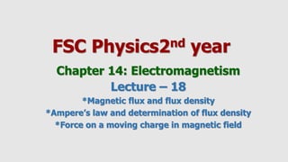 FSC Physics2nd year
Chapter 14: Electromagnetism
Lecture – 18
*Magnetic flux and flux density
*Ampere’s law and determination of flux density
*Force on a moving charge in magnetic field
 