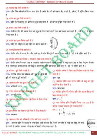 TARGET BOARD – Special for Board Exam
TARGET BOARD : मैट्रिक परीक्षा की तैयारी अब Online माध्यम से घर बैठे कररये Prince Sir के साथ (अब ट्यूशन जाने की जरुरत नही ) 10
Q. वक्रता कें द्र ट्कसे कहते हैं ?
उतर- दपतण लजस खोखले गोले का बना होता है उसके कें द्र को ही वक्रता कें द्र कहते हैं, इसे C से सूलचत ट्कया जाता
है
Q. दपतण का ध्रुव ट्कसे कहते हैं ?
उतर- दपतण के मध्य ट्बोंदु को दपतण का ध्रुव कहा जाता है , इसे P से सूलचत ट्कया जाता है ।
Q. प्रधान अक्ष ट्कसे कहते हैं ?
उतर- गोलीय दपतण की वक्रता कें द्र और ध्रुव से होकर जाने वाली रेखा को प्रधान अक्ष कहते हैं , इसे x, x' से सूलचत
ट्कया जाता है ।
Q. दपतण का द्वारक ट्कसे कहते हैं ?
उतर- दपतण की चौडाई को ही दपतण का द्वारक कहते हैं ।
Q. वक्रता ट्त्रज्या ट्कसे कहते हैं ?
उतर- गोलीय दपतण के वक्रता कें द्र और उसके ध्रुव के बीच की दूरी को वक्रता ट्त्रज्या कहते हैं , इसे R से सूलचत करते हैं ।
Q. गोलीय दपतण का फोकस / नाभ्ाोंतर ट्कसे कहा जाता है ?
उतर- गोलीय दपतण के प्रधान अक्ष के समानाोंतर आती प्रकाश की ट्करने परावततन के बाद प्रधान अक्ष के लजस ट्बोंदु पर ट्मलती
है या ट्मलती हुई प्रतीत होती है उस ट्बोंदु को ही गोलीय दपतण का फोकस कहा जाता है, इसे f से सूलचत करते हैं ।
Q. फोकस दूरी ट्कसे कहते हैं ?
उतर- गोलीय दपतण की फोकस और ध्रुव के बीच की
दूरी को फोकस दूरी कहते हैं ।
Q. अवतल दपतण का दूसरा नाम क्या है ?
उतर- अलभसारी दपतण
Q. उत्तल दपतण का दूसरा नाम क्या है ?
उतर- अपसारी दपतण
Q. अवतल दपतण का फोकस दूरी लचन्ह में कै सा होता
है ?
उतर- ऋणात्मक
Q.उत्तल दपतण का फोकस दूरी लचन्ह में कै सा होता है?
उतर- धनात्मक
Q. गोलीय दपतण में लचन्ह का ट्नधातरण कहााँ से ट्कया
जाता है ?
उतर- ध्रुव
Q. अवतल दपतण तथा उत्तल दपतण में वस्तु का दूरी
का लचन्ह कै सा होता है ?
उतर- ऋणात्मक
Q. गोलीय दपतण की फोकस दूरी और वक्रता ट्त्रज्या में
कै सा सोंबोंध होता है ?
उतर- F =
Q. एक गोलीय दपतण लजसकी ट्त्रज्या 40 cm है तो
बताये उसका फोकस दूरी ट्कतना होगा ?
हल :- F =
F = = 20 cm
Q. अवतल दपतण को अलभसारी दपतण क्योों कहा जाता है ?
उतर- अवतल दपतण के प्रधान के समानाोंतर आती प्रकाश की ट्करणें परावततन के बाद एक ट्बोंदु पर जमा
हो जाती है इसललए अवतल दपतण को अलभसारी दपतण कहा जाता है।
 