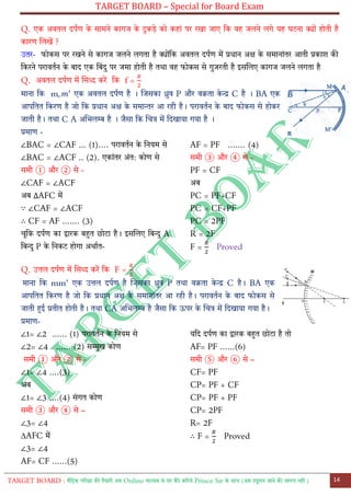 TARGET BOARD – Special for Board Exam
TARGET BOARD : मैट्रिक परीक्षा की तैयारी अब Online माध्यम से घर बैठे कररये Prince Sir के साथ (अब ट्यूशन जाने की जरुरत नही ) 14
Q. एक अवतल दपतण के सामने कागज के रुकडे को कहाों पर रखा जाए ट्क वह जलने लगे यह घरना क्योों होती है
कारण ललखें ?
उतर- फोकस पर रखने से कागज जलने लगता है क्योोंट्क अवतल दपतण में प्रधान अक्ष के समानाोंतर आती प्रकाश की
ट्करने परावततन के बाद एक ट्बोंदु पर जमा होती है तथा वह फोकस से गुजरती है इसललए कागज जलने लगता है
Q. अवतल दपतण में लसध्द करें ट्क f =
माना ट्क m एक अवतल दपतण है । लजसका ध्रुव P और वक्रता के न्द्र C है । BA एक
आपट्तत ट्करण है जो ट्क प्रधान अक्ष के समान्तर आ रही है। परावततन के बाद फोकस से होकर
जाती है। तथा C A अलभलम्ब है । जैसा ट्क लचत्र में ट्दखाया गया है ।
प्रमाण -
∠BAC = ∠CAF ... (1)…. परावततन के ट्नयम से
∠BAC = ∠ACF .. (2). एकाोंतर अोंत: कोण से
समी ① और ② से -
∠CAF = ∠ACF
अब AFC में
∵ ∠CAF = ∠ACF
∴ CF = AF ....... (3)
चूट्क दपतण का द्वारक बहुत छोरा है। इसललए ट्बन्दु A
ट्बन्दु P के ट्नकर होगा अथातत-
AF = PF ....... (4)
समी ③ और ④ से -
PF = CF
अब
PC = PF+CF
PC = CF+PF
PC = 2PF
R = 2F
F = Proved
Q. उत्तल दपतण में लसध्द करें ट्क F =
माना ट्क mm’ एक उत्तल दपतण है लजसका ध्रुव P तथा वक्रता के न्द्र C है। BA एक
आपट्तत ट्करण है जो ट्क प्रधान अक्ष के समानाोंतर आ रही है। परावततन के बाद फोकस से
जाती हुई प्रतीत होती है। तथा CA अलभलम्ब है जैसा ट्क ऊपर के लचत्र में ट्दखाया गया है।
प्रमाण-
∠1= ∠2 ...... (1) परावततन के ट्नयम से
∠2= ∠4 ...... (2) सम्मुख कोण
समी ① और ② से -
∠1= ∠4 ....(3)
अब
∠1= ∠3 ....(4) सोंगत कोण
समी ③ और ④ से –
∠3= ∠4
∆AFC में
∠3= ∠4
AF= CF ......(5)
यट्द दपतण का द्वारक बहुत छोरा है तो
AF= PF ......(6)
समी ⑤ और ⑥ से –
CF= PF
CP= PF + CF
CP= PF + PF
CP= 2PF
R= 2F
∴ F = Proved
 