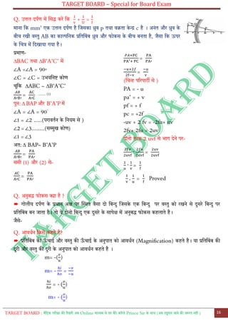 TARGET BOARD – Special for Board Exam
TARGET BOARD : मैट्रिक परीक्षा की तैयारी अब Online माध्यम से घर बैठे कररये Prince Sir के साथ (अब ट्यूशन जाने की जरुरत नही ) 16
Q. उत्तल दपतण में लसद्ध करें ट्क + =
माना ट्क mm’ एक उत्तल दपतण है लजसका ध्रुव p तथा वक्रता के न्द्र c है । अनोंत और ध्रुव के
बीच रखी वस्तु AB का काल्पट्नक प्रट्तट्बोंब ध्रुव और फोकस के बीच बनता है, जैसा ट्क ऊपर
के लचत्र में ट्दखाया गया है।
प्रमाण-
∆BAC तथा ∆B’A’C’ में
∠A =∠A = 90◦
∠C = ∠C = उभयट्नि कोण
चूट्क ∆ABC ~ ∆B’A’C’
= ....... (1)
पुन: ∆ BAP और B’A’P में
∠A = ∠A = 90◦
∠1 = ∠2 .....(परावततन के ट्नयम से )
∠2 = ∠3........(सम्मुख कोण)
∠1 = ∠3
अत: ∆ BAP~ B’A’P
=
समी (1) और (2) से-
=
=
=
(लचन्ह पररपारी से )
PA = - u
pa’ = + v
pf = + f
pc = +2f
-uv + 2 fv = -2fu+ uv
2fv+ 2fu = 2uv
दोनो तरफ 2 uvf से भाग देने पर-
+ =
+ =
+ = Proved
Q. अनुबद्ध फोकस क्या है ?
➨ गोलीय दपतण के प्रधान अक्ष पर स्थित वैसा दो ट्बन्दु लजसके एक ट्बन्दु पर वस्तु को रखने से दुसरे ट्बन्दु पर
प्रट्तट्बोंब बन जाता है। तो ये दोनो ट्बन्दु एक दुसरे के सापेक्ष में अनुबद्ध फोकस कहलाते है।
जैसे-
Q. आवधतन ट्कसे कहते है?
➨ प्रट्तट्बोंब की ऊ
ाँ चाई और वस्तु की ऊ
ाँ चाई के अनुपात को आवधतन (Magnification) कहते है। या प्रट्तट्बोंब की
दुरी और वस्तु की दुरी के अनुपात को आवधतन कहते है ।
m= -( )
m= - =
= - ( )
m= - ( )
 