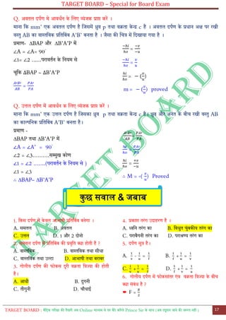 TARGET BOARD – Special for Board Exam
TARGET BOARD : मैट्रिक परीक्षा की तैयारी अब Online माध्यम से घर बैठे कररये Prince Sir के साथ (अब ट्यूशन जाने की जरुरत नही ) 17
Q. अवतल दपतण मे आवधतन के ललए व्योंजक प्राप्त करें ।
माना ट्क mm’ एक अवतल दपतण है लजसमें ध्रुव p तथा वक्रता के न्द्र c है । अवतल दपतण के प्रधान अक्ष पर रखी
वस्तु AB का वास्तट्वक प्रट्तट्बोंब A’B’ बनता है । जैसा की लचत्र में ट्दखाया गया है ।
प्रमाण- ∆BAP और ∆B’A’P में
∠A = ∠A= 90◦
∠1= ∠2 ......परावततन के ट्नयम से
चूट्क BAP ~ B’A’P
=
=
=
= ( )
m = ( ) proved
Q. उत्तल दपतण में आवधतन क ललए व्योंजक प्राप्त करें ।
माना ट्क mm’ एक उत्तल दपतण है लजसका ध्रुव p तथा वक्रता कें न्द्र c है। ध्रुव और अनोंत के बीच रखी वस्तु AB
का काल्पट्नक प्रट्तट्बोंब A’B’ बनता है।
प्रमाण -
∆BAP तथा ∆B’A’P में
∠A = ∠A’ = 90◦
∠2 = ∠3……….सम्मुख कोण
∠1 = ∠2 …….(परावततन के ट्नयम से )
∠1 = ∠3
∴ ∆BAP~ ∆B’A’P
=
=
=
∴ M = -( ) Proved
1. ट्कस दपतण में के वल आभाषी प्रट्तट्बोंब बनेगा ।
A. समतल B. अवतल
C. उत्तल D. 1 और 2 दोनो
2. समतल दपतण में प्रट्तट्बोंब की प्रवृट्त क्या होती है ?
A. वास्तट्वक B. वास्तट्वक तथा सीधा
C. वास्तट्वक तथा उल्टा D. आभाषी तथा बराबर
3. गोलीय दपतण की फोकस दुरी वक्रता ट्त्रज्या की होती
है।
A. आधी B. दुगनी
C. तीगुनी D. चौथाई
4. प्रकाश तरोंग उदाहरण है ।
A. ध्वट्न तरोंग का B. ट्वधुत चुोंबकीय तरोंग का
C. पराबैगनी तरोंग का D. पराश्रण्य तरोंग का
5. दपतण सुत्र है।
A. = B. + =
C. + = D. + =
6. गोलीय दपतण में फोकसाोंतर एोंव वक्रता ट्त्रज्या के बीच
क्या सोंबोंध है ?
➨ F =
कुछ सवाल & जबाब
 