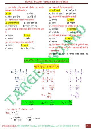 TARGET BOARD – Special for Board Exam
TARGET BOARD : मैट्रिक परीक्षा की तैयारी अब Online माध्यम से घर बैठे कररये Prince Sir के साथ (अब ट्यूशन जाने की जरुरत नही ) 18
7. एक गोलीय दपतण द्वारा बने प्रट्तट्बोंब का आवधतण
ऋणात्मक हो तो प्रट्तट्बोंब होगा ?
A. उल्टा B. सीधा
C. सीधा, उल्टा दोनो D. कोई नहीों
8. सोलर कु कर में व्यवहार ट्कया जाता है।
A. अवतल दपतण का B. उत्तल दपतण का
C. समतल दपतण D.परावल्य दपतण का
9. मोरर चालक के सामने साइड ट्मरर में दपतण लगा होता
है
A. अवतल B. उत्तल
C. समतल D. सभी
10. सचत लाइर का परावततक सतह होता है
A. उत्तल B. अवतल
C. समतल D. 1 और 2 दोनो
11. प्रकाश की ट्करणे गमन करती है
A. सीधी रेखा में B. वक्र रेखा में
C. ट्कसी भी ट्दशा में D. इनमें सभी
12. ट्कस दपतण में बडा प्रट्तट्बोंब बनता है
A. समतल B. अवतल
C. उत्तल D. परबलय
13. समतल दपतण द्वारा बना प्रट्तट्बोंब बोता है।
A. वास्तट्वक B. काल्पट्नक
C. A और B D. इनमें से कोई नहीों
14. दाढी बनाने में कौन सा दपतण उपयुि होता है।
A. उत्तल B. अवतल
C. समतल D. सभी
15. एक अवतल दपतण के सामने कागज के रुकडो को कहाों
पर रखा जाए ट्क वह जलने लगे । यह घरना क्यो होती है
। कारण ललखें ।
➨ फोकस पर रखने से कागज जलने लगता है।
(MVVI- Numerical question )
पहले कु छ महत्वपूणत सूत्र
1. + = 2. + = 3. + =
= = - = -
= = =
v = u =
1. f = 2. v = 3. u =
1. u= -30cm, f= -20cm, v= ?
Sol :- V =
𝐮𝐮
=
( )
( )
= = −60 ans.
 