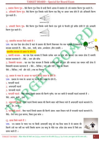 TARGET BOARD – Special for Board Exam
TARGET BOARD : मैट्रिक परीक्षा की तैयारी अब Online माध्यम से घर बैठे कररये Prince Sir के साथ (अब ट्यूशन जाने की जरुरत नही ) 5
1. समाोंतर ट्करण पुोंज - वैसे ट्करण पुोंज लजस में सभी ट्करने आपस में समाोंतर हो उसे समाोंतर ट्करण पुोंज कहते है।
2. अलभसारी ट्करण पुोंज- वैसे ट्करण पुोंज लजसके सभी ट्करण एक ट्बोंदु पर आकर जमा होते हैं उसे अलभसारी ट्करण
पुोंज कहते हैं।
3. अपसारी ट्करण पुोंज- वैसे ट्करण पुोंज लजनके सभी ट्करने एक दूसरे से फ
ै लती हुई प्रतीत होती है उसे अपसारी
ट्करण पुोंज कहते है।
Q. प्रकाशीय माध्यम ट्कसे कहते हैं ?
उतर- यह एक ऐसा क्षेत्र होता है जहाों से प्रकाश की ट्करणें ट्नकलकर नेत्र तक पहुोंचती है प्रकाशीय
माध्यम कहलाते हैं। जैसे:- हवा , पानी, काोंच ,अल्कोहल ,हीरा इत्याट्द ।
प्रकाशीय माध्यम दो प्रकार के होते हैं:-
1. समाोंगी माध्यम - यह एक ऐसा माध्यम है लजसके प्रत्येक भाग का गुण और बनावर एक समान होता है समाोंगी
माध्यम कहलाता है । जैसे :- जल और कााँच
2. ट्वषमाोंगी माध्यम - यह एक ऐसा माध्यम है लजसके प्रत्येक भाग का गुण और बनावर एक समान नहीों होता है
ट्वषमाोंगी माध्यम कहलाता है । जैसे :- ट्वलभन्न ( गमत और ठोंढी ) हवा का ट्मश्रण
जैसे :- ट्वलभन्न ( गमत और ठोंढी ) हवा का ट्मश्रण
Q. प्रकाश के गमन के आधार पर पदाथत ट्कतने प्रकार के होते हैं?
उतर- प्रकाश के गमन के आधार पर पदाथत तीन प्रकार के होते है:-
1. पारदशी पदाथत
2. अपारदशी पदाथत
3. पारभासी पदाथत
1. पारदशी पदाथत - वैसा पदाथत लजनसे प्रकाश की ट्करणे पूणतत: पार कर जाती है पारदशी पदाथत कहलाते हैं ।
जैसे :-काोंच ,पानी , हवा
2. अपारदशी पदाथत - ऐसा पदाथत लजनसे प्रकाश की ट्करणे बाहर नहीों ट्नकल पाते हैं अपारदशी पदाथत कहलाते हैं।
जैसे :- ईर ,पत्थर
3. पारभासी पदाथत - वैसा पदाथत लजनसे प्रकाश की ट्करणें अोंशतः बाहर ट्नकल पाते हैं परभासी पदाथत कहलाते हैं।
जैसे:- तेल लगा हुआ कागज, ट्घसा हुआ काोंच ।
Q. छाया ट्कसे कहते हैं ?
उतर- जब प्रकाश के गमन पथ पर ट्कसी अपारदशी वस्तु को रख ट्दया जाता है तो प्रकाश की
ट्करणें उन्हें पार नहीों कर पाती लजसके कारण उस वस्तु के पीछे एक अोंधेरा क्षेत्र बनता है लजसे हम
छाया कहते हैं ।
 